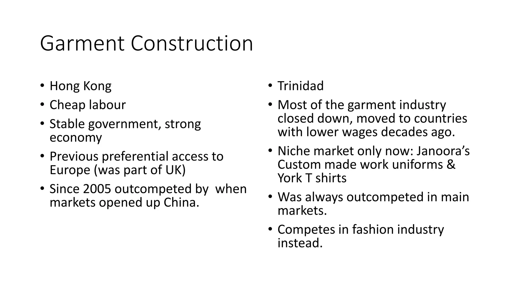 Garment Construction
• Hong Kong
• Cheap labour
• Stable government, strong
economy
• Previous preferential access to
Europe (was part of UK)
• Since 2005 outcompeted by when
markets opened up China.
• Trinidad
• Most of the garment industry
closed down, moved to countries
with lower wages decades ago.
• Niche market only now: Janoora’s
Custom made work uniforms &
York T shirts
• Was always outcompeted in main
markets.
• Competes in fashion industry
instead.
 