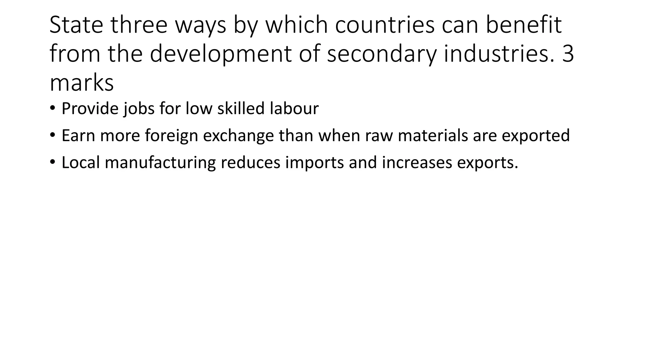 State three ways by which countries can benefit
from the development of secondary industries. 3
marks
• Provide jobs for low skilled labour
• Earn more foreign exchange than when raw materials are exported
• Local manufacturing reduces imports and increases exports.
 