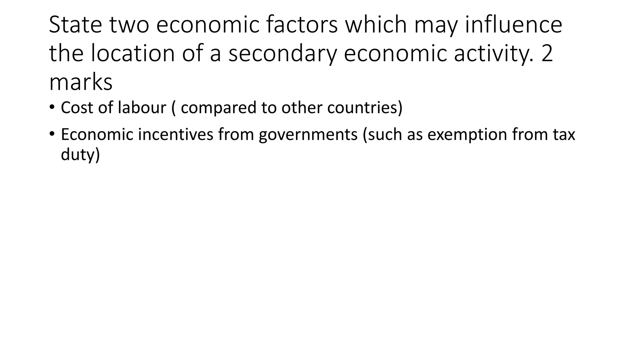 State two economic factors which may influence
the location of a secondary economic activity. 2
marks
• Cost of labour ( compared to other countries)
• Economic incentives from governments (such as exemption from tax
duty)
 