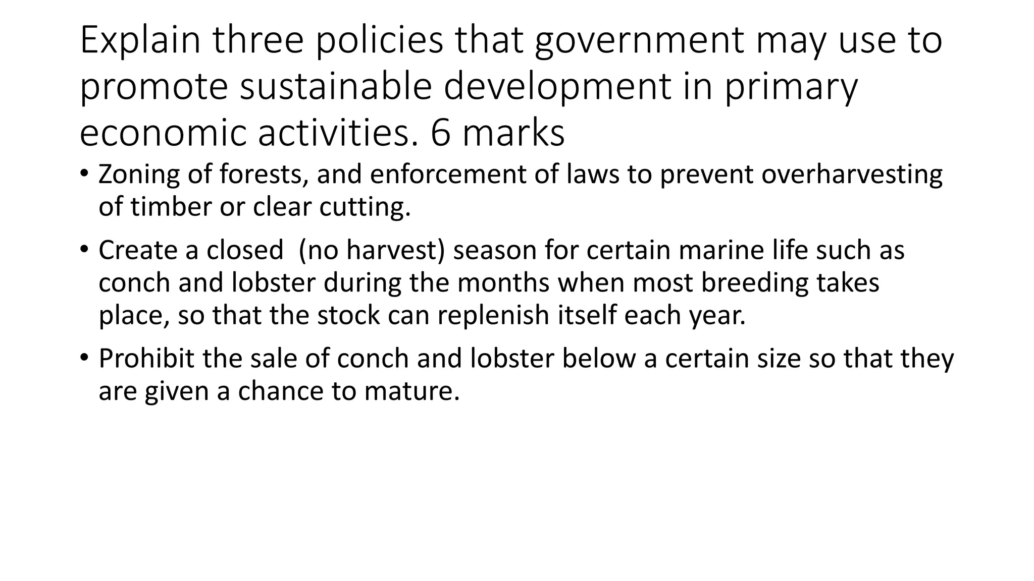 Explain three policies that government may use to
promote sustainable development in primary
economic activities. 6 marks
• Zoning of forests, and enforcement of laws to prevent overharvesting
of timber or clear cutting.
• Create a closed (no harvest) season for certain marine life such as
conch and lobster during the months when most breeding takes
place, so that the stock can replenish itself each year.
• Prohibit the sale of conch and lobster below a certain size so that they
are given a chance to mature.
 