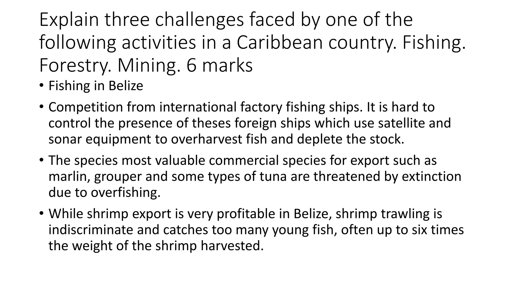 Explain three challenges faced by one of the
following activities in a Caribbean country. Fishing.
Forestry. Mining. 6 marks
• Fishing in Belize
• Competition from international factory fishing ships. It is hard to
control the presence of theses foreign ships which use satellite and
sonar equipment to overharvest fish and deplete the stock.
• The species most valuable commercial species for export such as
marlin, grouper and some types of tuna are threatened by extinction
due to overfishing.
• While shrimp export is very profitable in Belize, shrimp trawling is
indiscriminate and catches too many young fish, often up to six times
the weight of the shrimp harvested.
 
