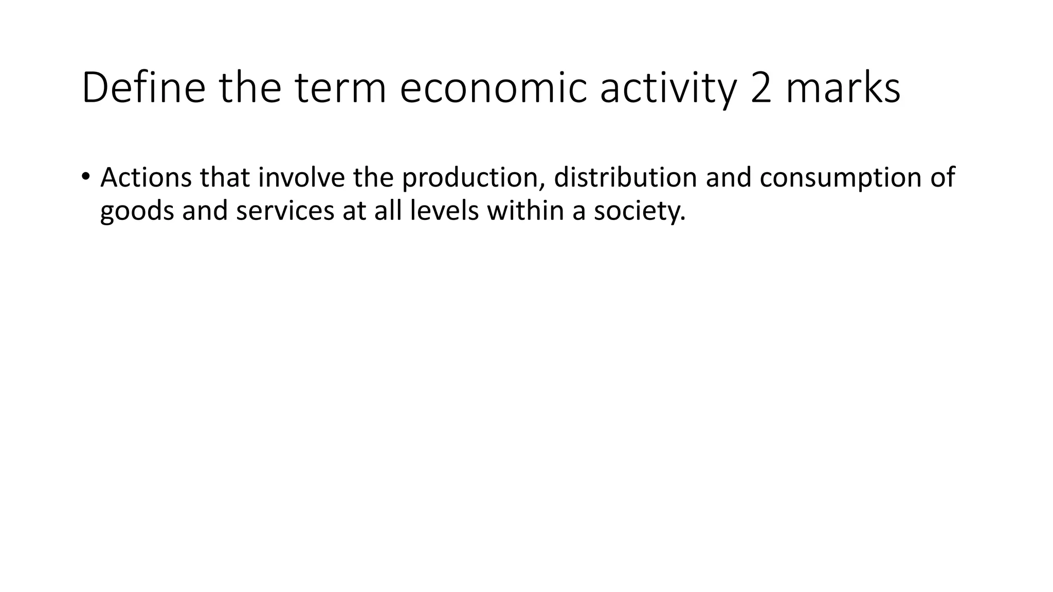 Define the term economic activity 2 marks
• Actions that involve the production, distribution and consumption of
goods and services at all levels within a society.
 
