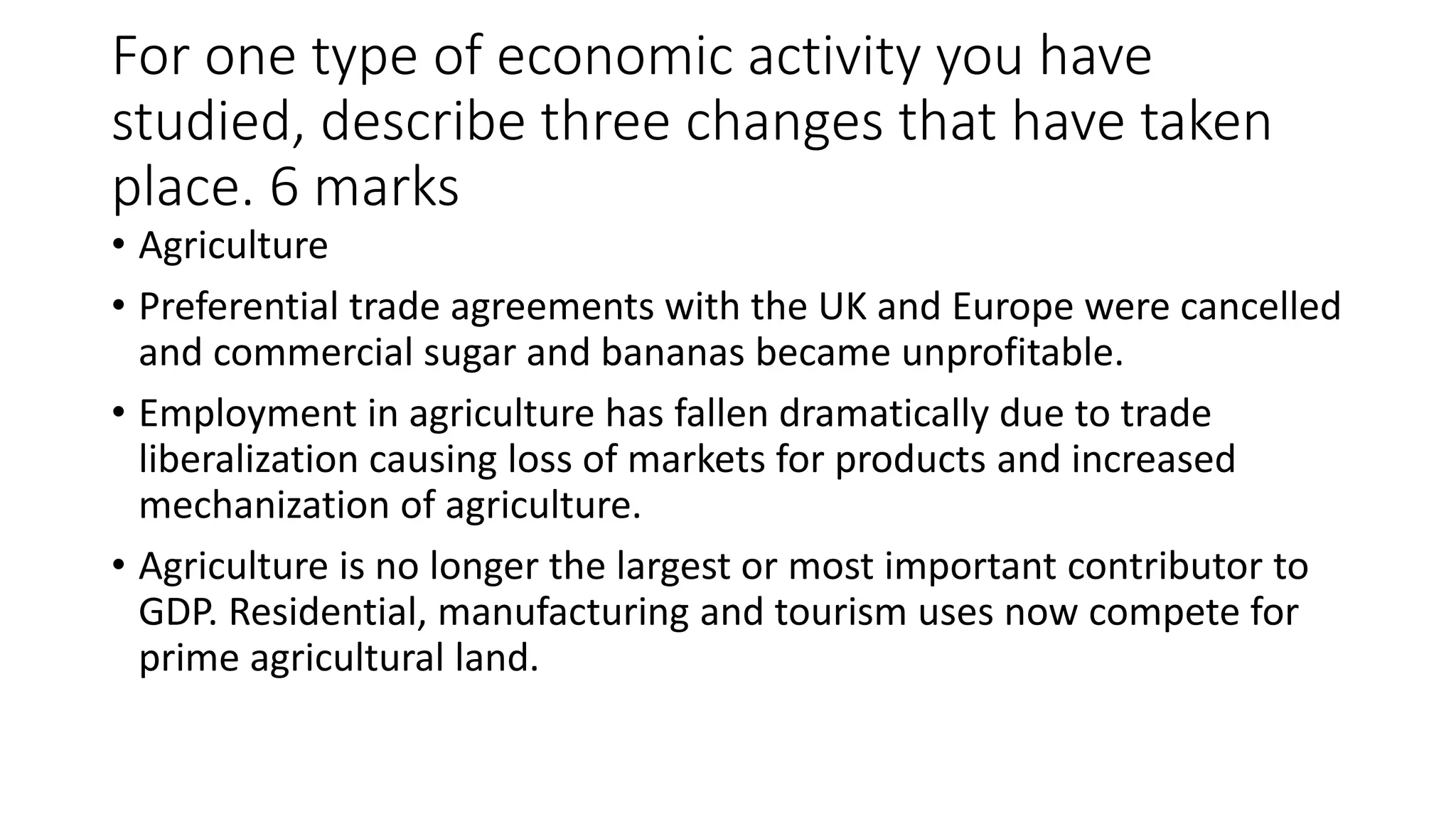 For one type of economic activity you have
studied, describe three changes that have taken
place. 6 marks
• Agriculture
• Preferential trade agreements with the UK and Europe were cancelled
and commercial sugar and bananas became unprofitable.
• Employment in agriculture has fallen dramatically due to trade
liberalization causing loss of markets for products and increased
mechanization of agriculture.
• Agriculture is no longer the largest or most important contributor to
GDP. Residential, manufacturing and tourism uses now compete for
prime agricultural land.
 