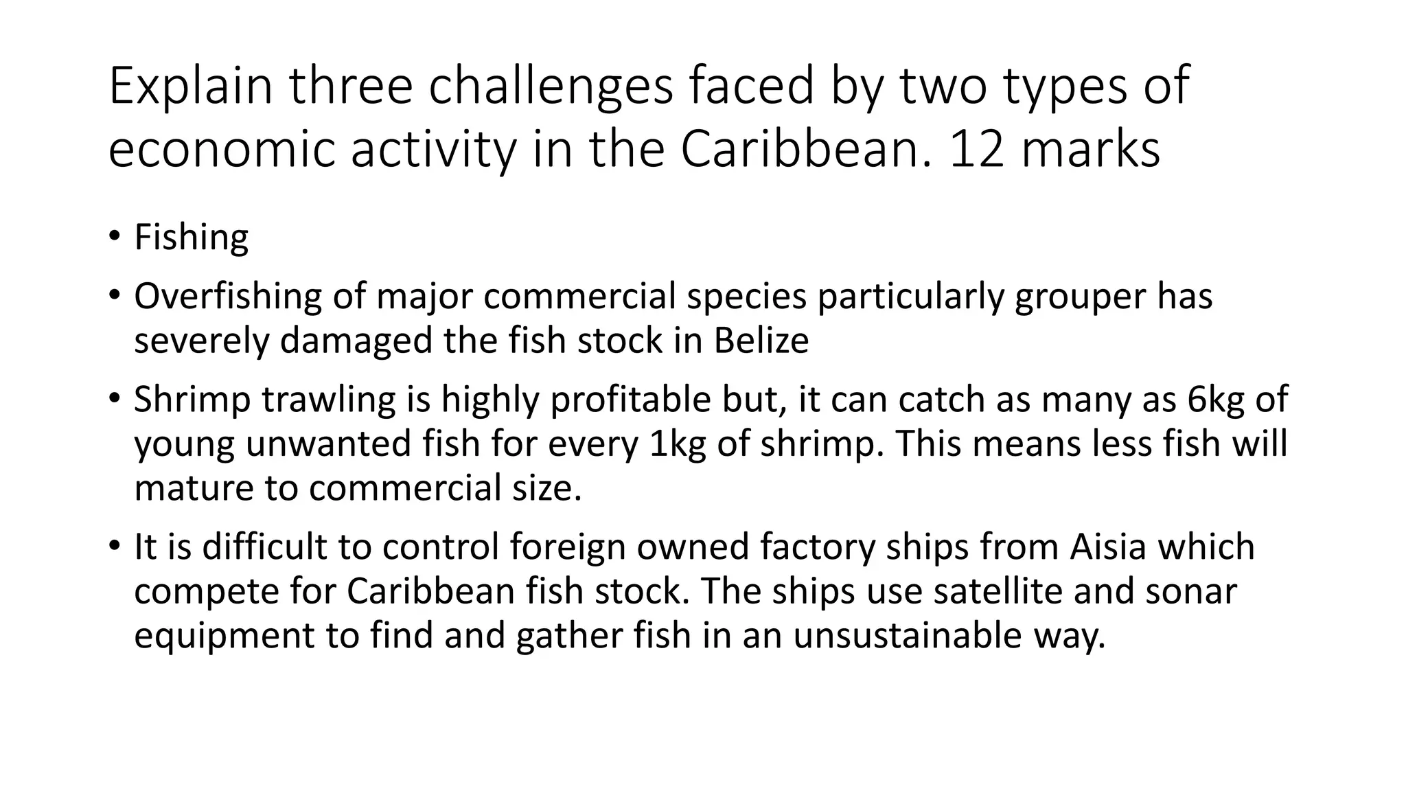 Explain three challenges faced by two types of
economic activity in the Caribbean. 12 marks
• Fishing
• Overfishing of major commercial species particularly grouper has
severely damaged the fish stock in Belize
• Shrimp trawling is highly profitable but, it can catch as many as 6kg of
young unwanted fish for every 1kg of shrimp. This means less fish will
mature to commercial size.
• It is difficult to control foreign owned factory ships from Aisia which
compete for Caribbean fish stock. The ships use satellite and sonar
equipment to find and gather fish in an unsustainable way.
 