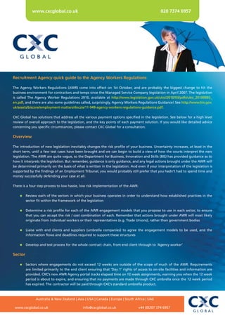 www.cxcglobal.co.uk                                                                020 7374 6957




Recruitment Agency quick guide to the Agency Workers Regulations

The Agency Workers Regulations (AWR) come into effect on 1st October, and are probably the biggest change to hit the
business environment for contractors and temps since the Managed Service Company legislation in April 2007. The legislation
is called The Agency Worker Regulations 2010, available at http://www.legislation.gov.uk/uksi/2010/93/pdfs/uksi_20100093_
en.pdf, and there are also some guidelines called, surprisingly, Agency Workers Regulations Guidance! See http://www.bis.gov.
uk/assets/biscore/employment-matters/docs/a/11-949-agency-workers-regulations-guidance.pdf.

CXC Global has solutions that address all the various payment options specified in the legislation. See below for a high level
review of overall approach to the legislation, and the key points of each payment solution. If you would like detailed advice
concerning you specific circumstances, please contact CXC Global for a consultation.

Overview

The introduction of new legislation inevitably changes the risk profile of your business. Uncertainty increases, at least in the
short term, until a few test cases have been brought and we can begin to build a view of how the courts interpret the new
legislation. The AWR are quite vague, so the Department for Business, Innovation and Skills (BIS) has provided guidance as to
how it interprets the legislation. But remember, guidance is only guidance, and any legal actions brought under the AWR will
be determined primarily on the basis of what is written in the legislation. And even if your interpretation of the legislation is
supported by the findings of an Employment Tribunal, you would probably still prefer that you hadn’t had to spend time and
money successfully defending your case at all.

There is a four step process to low hassle, low risk implementation of the AWR:

     Review each of the sectors in which your business operates in order to understand how established practices in the
      sector fit within the framework of the legislation

     Determine a risk profile for each of the AWR engagement models that you propose to use in each sector, to ensure
      that you can accept the risk / cost combination of each. Remember that actions brought under AWR will most likely
      originate from individual workers or their representatives (e.g. Trade Unions), rather than government bodies

     Liaise with end clients and suppliers (umbrella companies) to agree the engagement models to be used, and the
      information flows and deadlines required to support these structures

     Develop and test process for the whole contract chain, from end client through to ‘Agency worker’

Sector

     Sectors where engagements do not exceed 12 weeks are outside of the scope of much of the AWR. Requirements
      are limited primarily to the end client ensuring that ‘Day 1’ rights of access to on-site facilities and information are
      provided. CXC’s new AWR Agency portal tracks elapsed time on 12 week assignments, warning you when the 12 week
      period is about to expire, and ensuring that no payments are made through CXC umbrella once the 12 week period
      has expired. The contractor will be paid through CXC’s standard umbrella product.



              Australia & New Zealand | Asia | USA | Canada | Europe | South Africa | UAE

 www.cxcglobal.co.uk                         info@cxcglobal.co.uk                +44 (0)207 374 6957
 