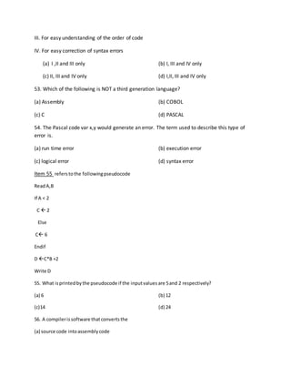 III. For easy understanding of the order of code
IV. For easy correction of syntax errors
(a) I ,II and III only (b) I, III and IV only
(c) II, III and IV only (d) I,II, III and IV only
53. Which of the following is NOT a third generation language?
(a) Assembly (b) COBOL
(c) C (d) PASCAL
54. The Pascal code var x,y would generate an error. The term used to describe this type of
error is.
(a) run time error (b) execution error
(c) logical error (d) syntax error
Item 55 referstothe followingpseudocode
ReadA,B
If A < 2
C  2
Else
C 6
Endif
D C*B +2
Write D
55. What isprintedbythe pseudocode if the inputvalues are 5and 2 respectively?
(a) 6 (b) 12
(c)14 (d) 24
56. A compilerissoftware thatconvertsthe
(a) source code intoassemblycode
 