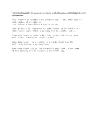 This relates to question 43: A secondarykeyismade ona fieldthatyouwouldlike tobe indexedfor
fastersearches!
This relates to question 42: primary key:- The attribute or
combination of attributes
that uniquely identifies a row or record.
Foreign Key:- an attribute or combination of attribute in a
table whose value match a primary key in another table.
Composite key:- A primary key that consistsof two or more
attributes is known as composite key
candidate key:- is a column in a table which has the
ability to become a primary key.
Alternate Key:- Any of the candidate keys that is not part
of the primary key is called an alternate key.
 