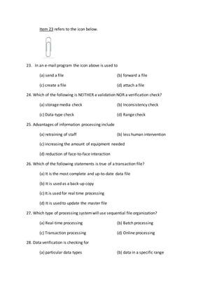 Item 23 refers to the icon below.
23. In an e-mail program the icon above is used to
(a) send a file (b) forward a file
(c) create a file (d) attach a file
24. Which of the following is NEITHER a validation NOR a verification check?
(a) storage media check (b) Inconsistency check
(c) Data-type check (d) Range check
25. Advantages of information processing include
(a) retraining of staff (b) less human intervention
(c) increasing the amount of equipment needed
(d) reduction of face-to-face interaction
26. Which of the following statements is true of a transaction file?
(a) It is the most complete and up-to-date data file
(b) It is used as a back-up copy
(c) It is used for real time processing
(d) It is used to update the master file
27. Which type of processing systemwill use sequential file organization?
(a) Real-time processing (b) Batch processing
(c) Transaction processing (d) Online processing
28. Data verification is checking for
(a) particular data types (b) data in a specific range
 