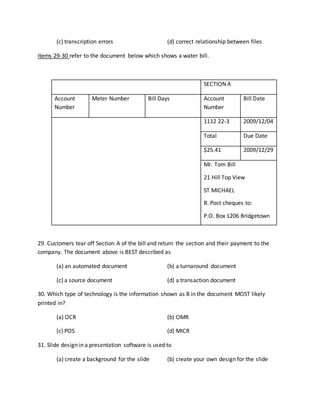 (c) transcription errors (d) correct relationship between files
Items 29-30 refer to the document below which shows a water bill.
SECTION A
Account
Number
Meter Number Bill Days Account
Number
Bill Date
1112 22-3 2009/12/04
Total Due Date
$25.41 2009/12/29
Mr. Tom Bill
21 Hill Top View
ST MICHAEL
B. Post cheques to:
P.O. Box 1206 Bridgetown
29. Customers tear off Section A of the bill and return the section and their payment to the
company. The document above is BEST described as
(a) an automated document (b) a turnaround document
(c) a source document (d) a transaction document
30. Which type of technology is the information shown as B in the document MOST likely
printed in?
(a) OCR (b) OMR
(c) POS (d) MICR
31. Slide design in a presentation software is used to
(a) create a background for the slide (b) create your own design for the slide
 