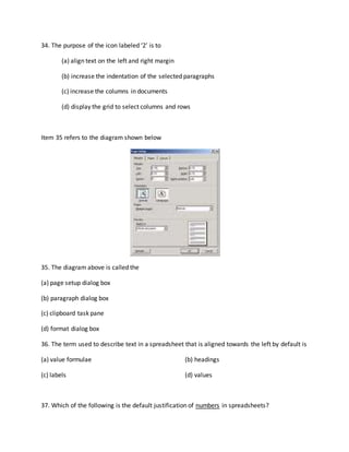 34. The purpose of the icon labeled ‘2’ is to
(a) align text on the left and right margin
(b) increase the indentation of the selected paragraphs
(c) increase the columns in documents
(d) display the grid to select columns and rows
Item 35 refers to the diagram shown below
35. The diagram above is called the
(a) page setup dialog box
(b) paragraph dialog box
(c) clipboard task pane
(d) format dialog box
36. The term used to describe text in a spreadsheet that is aligned towards the left by default is
(a) value formulae (b) headings
(c) labels (d) values
37. Which of the following is the default justification of numbers in spreadsheets?
 