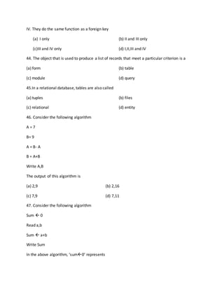 IV. They do the same function as a foreign key
(a) I only (b) II and III only
(c)III and IV only (d) I,II,III and IV
44. The object that is used to produce a list of records that meet a particular criterion is a
(a) form (b) table
(c) module (d) query
45.In a relational database, tables are also called
(a) tuples (b) files
(c) relational (d) entity
46. Consider the following algorithm
A = 7
B= 9
A = B- A
B = A+B
Write A,B
The output of this algorithm is
(a) 2,9 (b) 2,16
(c) 7,9 (d) 7,11
47. Consider the following algorithm
Sum  0
Read a,b
Sum  a+b
Write Sum
In the above algorithm, ‘sum0’ represents
 