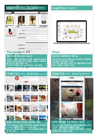 cognitive인지적인_ ChallenGing도전적인 
cognitive인지적인_ inspirational영감을 주는 cognitive인지적인_ insightful통찰력 있는 
Cognitive_Creative 
The Hunt 
패션 아이템 정보 공유 커뮤니티 
관심 있는 제품의 정보(제품명, 브랜드 등)를 알고 싶을 때 
사진을 게시하면 패션 정보에 해박한 사람들이 제품 정보 
를 찾아 주고 패션 추천도 해줌. 
추천받은 아이템은 The Hunt에서 바로 구매 가능함. 
Pinterest 
웹상의 이미지를 자유롭게 분류하는 SNS 
자신의 관심사로 구성된 온라인상의 보드들에 자유롭게 
이미지를 분류해서 '핀'하고 공유할 수 있음. 
관심사를 이미지로 표현하고 꾸미는 큐레이팅 형테의 사 
진 기반 SNS. 
Trusper 
노하우 공유 중심 소셜 네트워크 서비스 
미용, 건강, 음식, 인간관계 등 다양한 주제에 대한 노하우 
와 팁을 자유롭게 올리고 열람할 수 있음. 
모바일 상에서 나만의 노하우를 간편한 콘텐츠 제작툴을 
이용해 타인과 공유할 수 있음. 
Prezi 
창의적인 프레전테이션 제작 툴 
온라인상에서 쉽게 인터랙티브하고 창의적인 프레젠테이 
션 자료를 직접 제작할 수 있음. 
또한 다른 사용자들이 공유한 기존 템플릿들에서 영감을 
받거나 응용해서 사용할 수 있음. 
[Image] http://startupfashion.com/the-hunt [Image] http://prezi.com/business/?gclid=COqBhP2FisACFYeXvQodBKcAJw 
[Image] http://www.pinterest.com/pinterest/ [Image] https://www.trusper.com/ 
 
