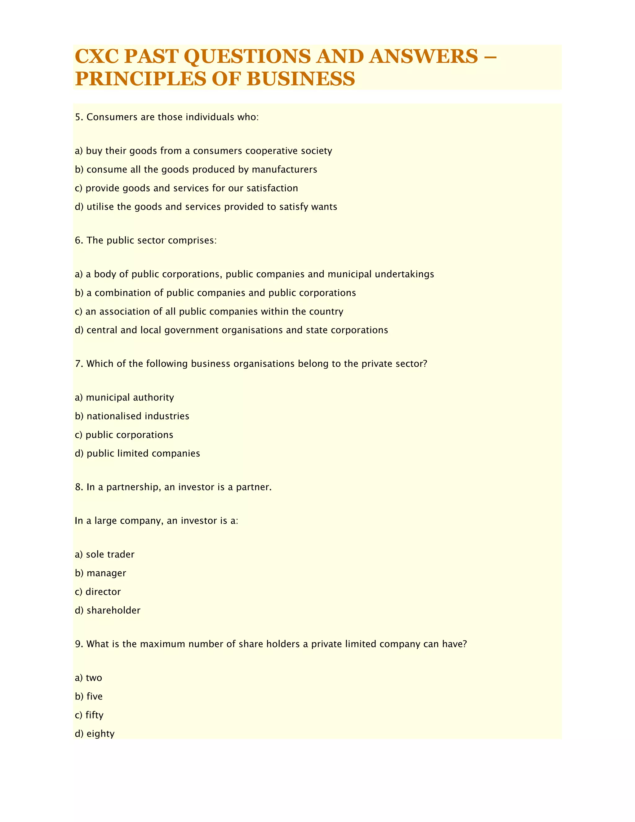CXC PAST QUESTIONS AND ANSWERS –
PRINCIPLES OF BUSINESS
5. Consumers are those individuals who:
a) buy their goods from a consumers cooperative society
b) consume all the goods produced by manufacturers
c) provide goods and services for our satisfaction
d) utilise the goods and services provided to satisfy wants
6. The public sector comprises:
a) a body of public corporations, public companies and municipal undertakings
b) a combination of public companies and public corporations
c) an association of all public companies within the country
d) central and local government organisations and state corporations
7. Which of the following business organisations belong to the private sector?
a) municipal authority
b) nationalised industries
c) public corporations
d) public limited companies
8. In a partnership, an investor is a partner.
In a large company, an investor is a:
a) sole trader
b) manager
c) director
d) shareholder
9. What is the maximum number of share holders a private limited company can have?
a) two
b) five
c) fifty
d) eighty
 