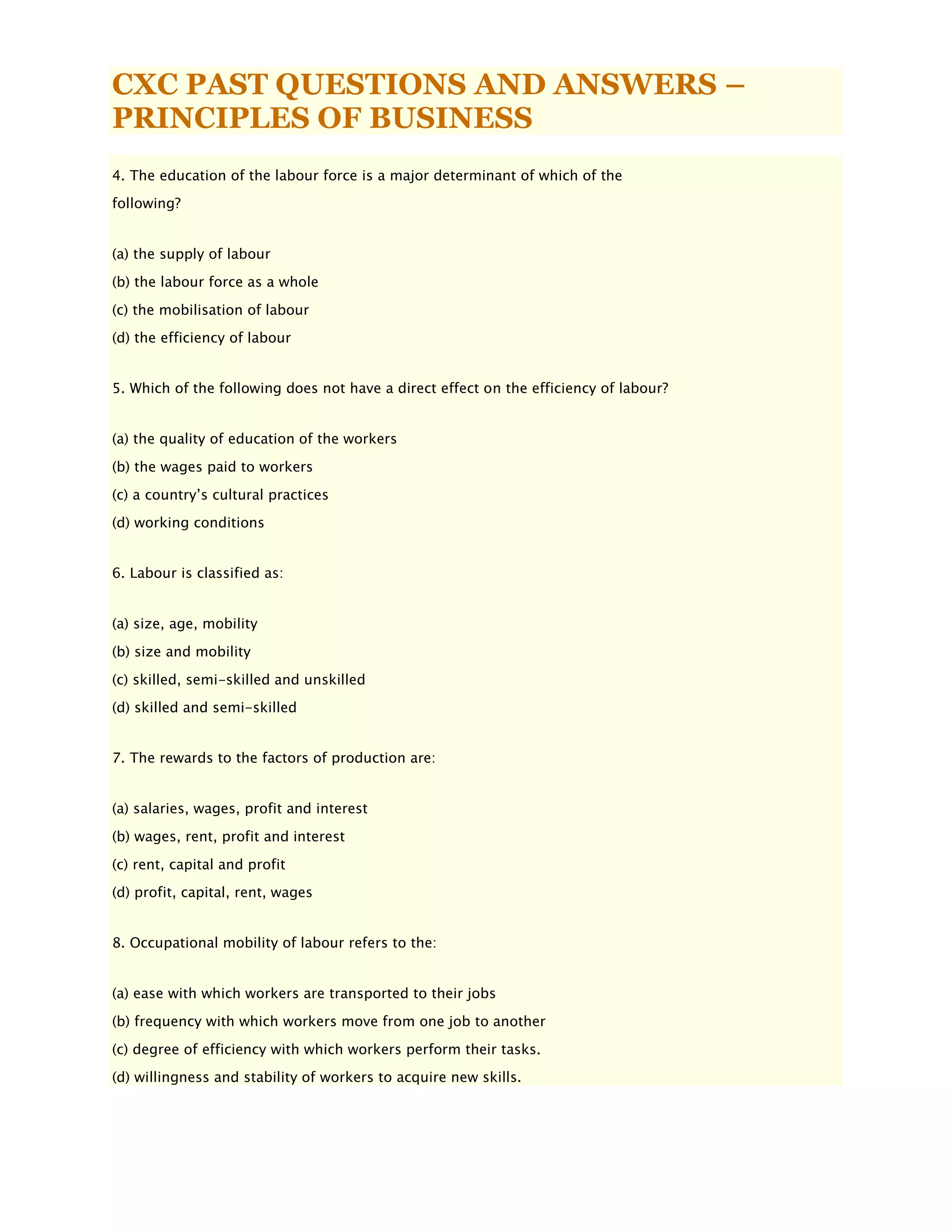 CXC PAST QUESTIONS AND ANSWERS –
PRINCIPLES OF BUSINESS
4. The education of the labour force is a major determinant of which of the
following?
(a) the supply of labour
(b) the labour force as a whole
(c) the mobilisation of labour
(d) the efficiency of labour
5. Which of the following does not have a direct effect on the efficiency of labour?
(a) the quality of education of the workers
(b) the wages paid to workers
(c) a country’s cultural practices
(d) working conditions
6. Labour is classified as:
(a) size, age, mobility
(b) size and mobility
(c) skilled, semi-skilled and unskilled
(d) skilled and semi-skilled
7. The rewards to the factors of production are:
(a) salaries, wages, profit and interest
(b) wages, rent, profit and interest
(c) rent, capital and profit
(d) profit, capital, rent, wages
8. Occupational mobility of labour refers to the:
(a) ease with which workers are transported to their jobs
(b) frequency with which workers move from one job to another
(c) degree of efficiency with which workers perform their tasks.
(d) willingness and stability of workers to acquire new skills.
 