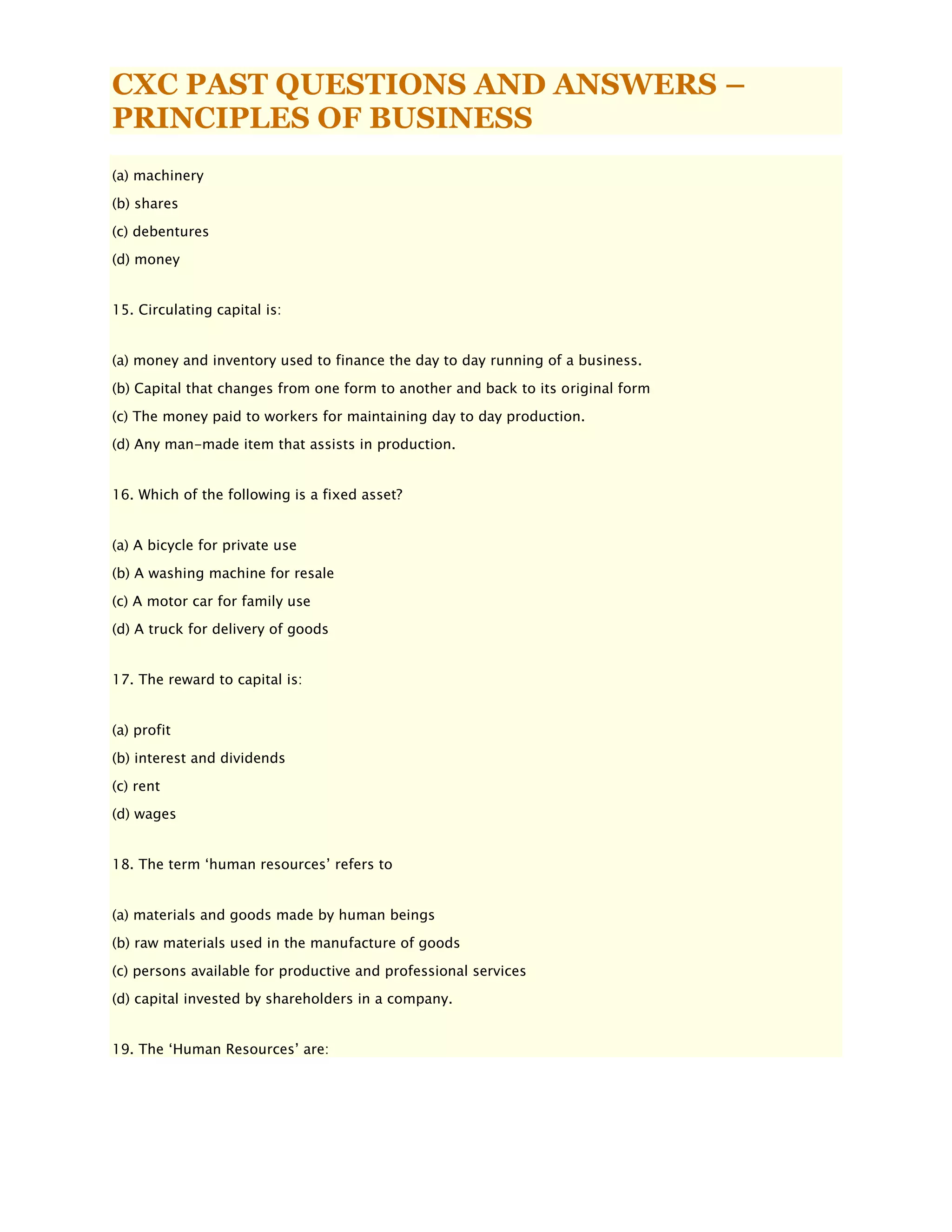 CXC PAST QUESTIONS AND ANSWERS –
PRINCIPLES OF BUSINESS
(a) machinery
(b) shares
(c) debentures
(d) money
15. Circulating capital is:
(a) money and inventory used to finance the day to day running of a business.
(b) Capital that changes from one form to another and back to its original form
(c) The money paid to workers for maintaining day to day production.
(d) Any man-made item that assists in production.
16. Which of the following is a fixed asset?
(a) A bicycle for private use
(b) A washing machine for resale
(c) A motor car for family use
(d) A truck for delivery of goods
17. The reward to capital is:
(a) profit
(b) interest and dividends
(c) rent
(d) wages
18. The term ‘human resources’ refers to
(a) materials and goods made by human beings
(b) raw materials used in the manufacture of goods
(c) persons available for productive and professional services
(d) capital invested by shareholders in a company.
19. The ‘Human Resources’ are:
 
