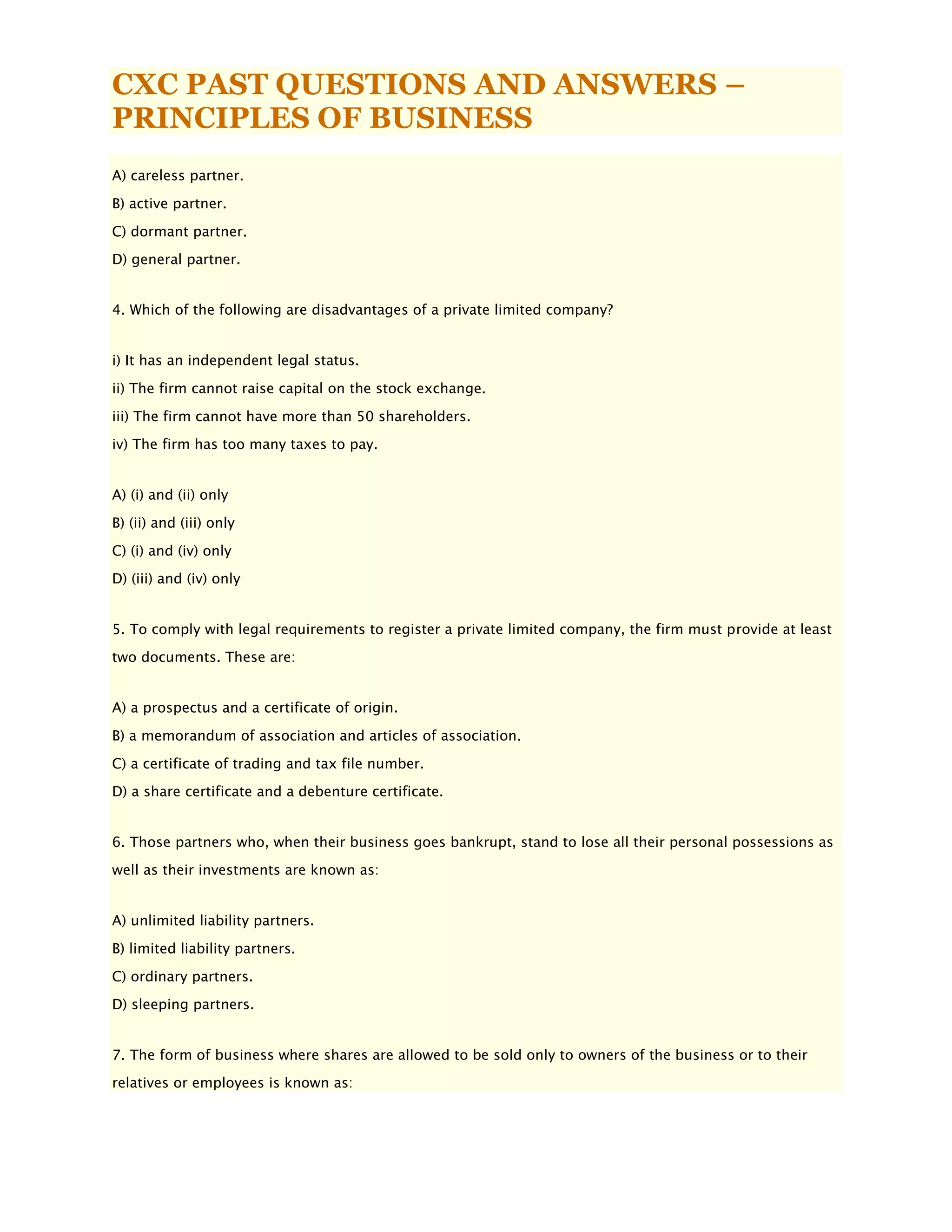 CXC PAST QUESTIONS AND ANSWERS –
PRINCIPLES OF BUSINESS
A) careless partner.
B) active partner.
C) dormant partner.
D) general partner.
4. Which of the following are disadvantages of a private limited company?
i) It has an independent legal status.
ii) The firm cannot raise capital on the stock exchange.
iii) The firm cannot have more than 50 shareholders.
iv) The firm has too many taxes to pay.
A) (i) and (ii) only
B) (ii) and (iii) only
C) (i) and (iv) only
D) (iii) and (iv) only
5. To comply with legal requirements to register a private limited company, the firm must provide at least
two documents. These are:
A) a prospectus and a certificate of origin.
B) a memorandum of association and articles of association.
C) a certificate of trading and tax file number.
D) a share certificate and a debenture certificate.
6. Those partners who, when their business goes bankrupt, stand to lose all their personal possessions as
well as their investments are known as:
A) unlimited liability partners.
B) limited liability partners.
C) ordinary partners.
D) sleeping partners.
7. The form of business where shares are allowed to be sold only to owners of the business or to their
relatives or employees is known as:
 
