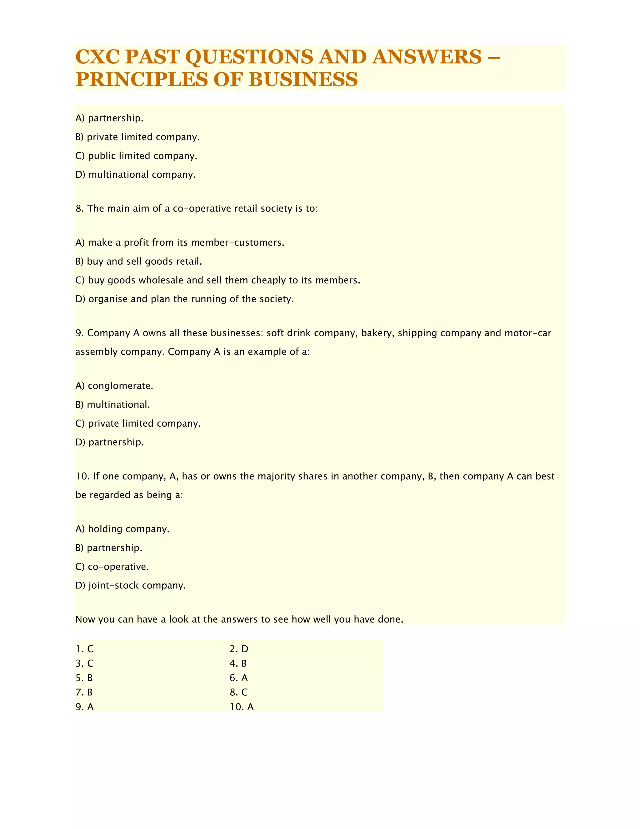 CXC PAST QUESTIONS AND ANSWERS –
PRINCIPLES OF BUSINESS
A) partnership.
B) private limited company.
C) public limited company.
D) multinational company.
8. The main aim of a co-operative retail society is to:
A) make a profit from its member-customers.
B) buy and sell goods retail.
C) buy goods wholesale and sell them cheaply to its members.
D) organise and plan the running of the society.
9. Company A owns all these businesses: soft drink company, bakery, shipping company and motor-car
assembly company. Company A is an example of a:
A) conglomerate.
B) multinational.
C) private limited company.
D) partnership.
10. If one company, A, has or owns the majority shares in another company, B, then company A can best
be regarded as being a:
A) holding company.
B) partnership.
C) co-operative.
D) joint-stock company.
Now you can have a look at the answers to see how well you have done.
1. C 2. D
3. C 4. B
5. B 6. A
7. B 8. C
9. A 10. A
 