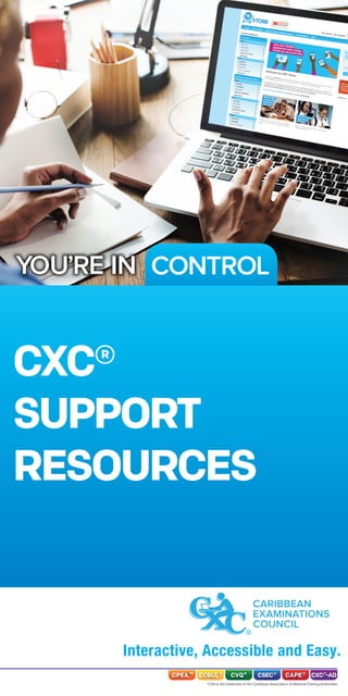 CONTROLYOU’RE IN
CXC®
SUPPORT
RESOURCES
CARIBBEAN
EXAMINATIONS
COUNCIL
Interactive, Accessible and Easy.
*CVQ is the trademark of the Caribbean Association of National Training Authorities
CPEA™ CCSLC® CVQ* CXC®-ADCAPE®CSEC®
 