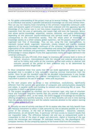 “Systematization of knowledge by encoding standardized globally unique”                    looking for sponsors, financiers, partners, affiliates
Ionel Gabriel Niculescu ~ Bucuresti 2010 ~ www.g.e11.ro ~ g@e11.ro ~ www.gS.e11.ro ~ 0735 878 939
~~~~~~~~~~~~~^^=

Important note! If you encounter the text links, please notify the web g@e11.ro for functional tests. With sincere thanks!




4) For global understanding of the project must go to several findings. Thus all human life
as an individual and society is possible and because knowledge can not exist without them.
How can you not instantly know everything in the universe's inseparable continuum under
static and dynamic aspect of Creation we have been endowed with the apparatus Specific
Knowledge of the human race is not fully known (especially the esoteric knowledge and
inspiration from the area of spirituality and reason High and even the Supreme), device
that allows partial knowledge, sequential, relative, batteries, and quality differentials,
depending on the particular psycho-intellectual and spiritual needs of individuals and
consequential to the conventional society. Thus the whole piece of knowledge or
knowledge society as a whole complex global (systemic), not the process, hence the term
organized tree Tree of Knowledge. Thus we can, using the tree representation, to
represent textual detail, organized, systematic, closely related and realities (isolated
segments of the device knowledge continuum of the universe), highlighting the internal
organization of the realities taken into consideration and noting that relations between the
parties and their attributes and parameters . Mentioned that what is recorded in the Tree
of Knowledge in various degrees Truths that approximates reality envisaged (defined in the
universal continuum).
   a) Basically not only CFC-CUG (first stage) to inventory the universe both in terms of
       content, structure, interrelationarii with the internal and external networking as
       well as its history and codify all the inventory so that each entity or abstract and
       concrete seconds of the period of their existence only to be determined by
       positional Synthetic Single Code

5) Once completed these first works that SW can build applications while you type a
paragraph that is encoded or fully automatic requiring minimal intervention from the
author. Once he got the standard code can be decoded instantaneously in any foreign
language translation obtaining the cleanest (nelingvistica!) Possible in relation to that
instrument is based on the use of language - www.undl.org project.

6) The next project aims to design a new architecture, revolutionary, significantly
different from the current new generation of computers and communications equipment
and robots. In parallel could start building its network and connecting RIG at www. This
connection is itself a vast global project.
7) The project developed by volunteer (but by investment type, only type of volunteer
moral and functional long-term benefit that you provide correct and complete) gender
category is then that while, as the needs, the entire baggage of knowledge be encoded by
offering extraordinary benefits humanity. A list of these benefits will end in time starting
from the already detected here and the website materials devoted to the subject starting
address www.global-K.e11.ro.

8) Virtually no area of activity and days of life to anyone who does not fully benefit from
this fabulous instrument to which it took centuries for this to become possible (or in this)
corner of the universe, at the foot of Romanian Carpathians . Education, research,
administration, all will benefit fully. In particular will have access to research results that
are impossible today. The difference between old and new as computerized world is
comparable to that of the sheet of paper and electronic, digital or knowing of the eye
versus the microscope and telescope. Or individual memory (vs. the physiological !!??).
computer memory. Or the computing capacity of the human mind from the computer.


page 7 / 14 - 25.08.2010                                                                             All Rights Reserved author – 1640710400071
 