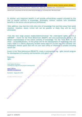 “Systematization of knowledge by encoding standardized globally unique”                    looking for sponsors, financiers, partners, affiliates
Ionel Gabriel Niculescu ~ Bucuresti 2010 ~ www.g.e11.ro ~ g@e11.ro ~ www.gS.e11.ro ~ 0735 878 939
~~~~~~~~~~~~~^^=

Important note! If you encounter the text links, please notify the web g@e11.ro for functional tests. With sincere thanks!




9) Another very important benefit it will provide extraordinary support provided by this
tool to resolve conflicts in knowledge, philosophy, science, esoteric with immediate
benefits in the social-cultural-political professional.

10) In addition, now that the crisis (the crisis of knowledge first and then away from social
injustice, injustice, abuse, crime) will not be possible or likely they will be much
diminished.


11) In the next stage project modelul3dUnicUniversal "the undersigned (igNic) and M @
rkINVENT - invent for the Third Millennium (MkNVT) and semi-automatically builds a 3D
Object representation of the entire contents of knowledge. For the "final draft" of this
chain - carteaJOACAteatru "of this phase will be the development of technology that will
read a book in a library physically located (www.robo.e11.us/Lib) and will translate into
holographic theater space that will run over each office or wherever is suitable including
actual size.

Invest in the Third Millennium PROJECTS, invest in antreprenor.ing - igNic overall program
for development of humanity and humanism (info g@e11.ro).

Sincerely,
igNic

~~~~~~~~~~~~~~~~~~~~~~~~~~~~
Ionel Gabriel Niculescu
certified for programs and projects development

www.7.g7e.eu
igNic@eu-ro-projects.eu

Bucharest - August 20, 2010


All rights reserved to the aut




page 8 / 14 - 25.08.2010                                                                             All Rights Reserved author – 1640710400071
 