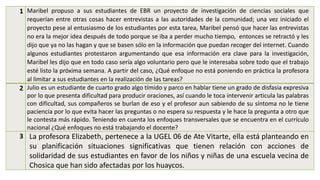 1 Maribel propuso a sus estudiantes de EBR un proyecto de investigación de ciencias sociales que
requerían entre otras cosas hacer entrevistas a las autoridades de la comunidad; una vez iniciado el
proyecto pese al entusiasmo de los estudiantes por esta tarea, Maribel pensó que hacer las entrevistas
no era la mejor idea después de todo porque se iba a perder mucho tiempo, entonces se retractó y les
dijo que ya no las hagan y que se basen sólo en la información que puedan recoger del internet. Cuando
algunos estudiantes protestaron argumentando que esa información era clave para la investigación,
Maribel les dijo que en todo caso sería algo voluntario pero que le interesaba sobre todo que el trabajo
esté listo la próxima semana. A partir del caso, ¿Qué enfoque no está poniendo en práctica la profesora
al limitar a sus estudiantes en la realización de las tareas?
2 Julio es un estudiante de cuarto grado algo tímido y parco en hablar tiene un grado de disfasia expresiva
por lo que presenta dificultad para producir oraciones, así cuando le toca intervenir articula las palabras
con dificultad, sus compañeros se burlan de eso y el profesor aun sabiendo de su síntoma no le tiene
paciencia por lo que evita hacer las preguntas o no espera su respuesta y le hace la pregunta a otro que
le contesta más rápido. Teniendo en cuenta los enfoques transversales que se encuentra en el currículo
nacional ¿Qué enfoques no está trabajando el docente?
3 La profesora Elizabeth, pertenece a la UGEL 06 de Ate Vitarte, ella está planteando en
su planificación situaciones significativas que tienen relación con acciones de
solidaridad de sus estudiantes en favor de los niños y niñas de una escuela vecina de
Chosica que han sido afectadas por los huaycos.
 
