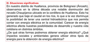 III. Situaciones significativas
En nuestro distrito de Huallanca, provincia de Bolognesi (Áncash),
observamos en la última década una notable disminución del
nevado Chaupijanca ubicado en la cordillera de Huallanca. Esto ha
generado que baje el caudal en los ríos, lo que a la vez disminuye
la posibilidad de tener una central hidroeléctrica que nos permita
contar con energía eléctrica en la comunidad. Carecer de energía
eléctrica afecta nuestras posibilidades de desarrollo y nuestra vida
cotidiana en distintos ámbitos.
¿De qué otras formas podremos obtener energía eléctrica? ¿Qué
impactos sociales y ambientales genera utilizar otros tipos de
energía para la obtención de energía eléctrica?
 