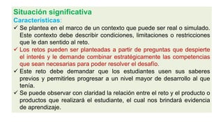 Situación significativa
Características:
 Se plantea en el marco de un contexto que puede ser real o simulado.
Este contexto debe describir condiciones, limitaciones o restricciones
que le dan sentido al reto.
 Los retos pueden ser planteadas a partir de preguntas que despierte
el interés y le demande combinar estratégicamente las competencias
que sean necesarias para poder resolver el desafío.
 Este reto debe demandar que los estudiantes usen sus saberes
previos y permitirles progresar a un nivel mayor de desarrollo al que
tenía.
 Se puede observar con claridad la relación entre el reto y el producto o
productos que realizará el estudiante, el cual nos brindará evidencia
de aprendizaje.
 