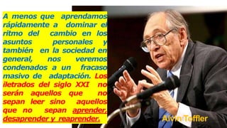 Alvin Toffler
A menos que aprendamos
rápidamente a dominar el
ritmo del cambio en los
asuntos personales y
también en la sociedad en
general, nos veremos
condenados a un fracaso
masivo de adaptación. Los
iletrados del siglo XXI no
serán aquellos que no
sepan leer sino aquellos
que no sepan aprender,
desaprender y reaprender.
 