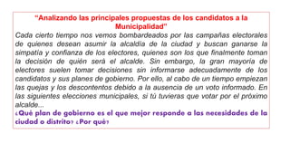 “Analizando las principales propuestas de los candidatos a la
Municipalidad”
Cada cierto tiempo nos vemos bombardeados por las campañas electorales
de quienes desean asumir la alcaldía de la ciudad y buscan ganarse la
simpatía y confianza de los electores, quienes son los que finalmente toman
la decisión de quién será el alcalde. Sin embargo, la gran mayoría de
electores suelen tomar decisiones sin informarse adecuadamente de los
candidatos y sus planes de gobierno. Por ello, al cabo de un tiempo empiezan
las quejas y los descontentos debido a la ausencia de un voto informado. En
las siguientes elecciones municipales, si tú tuvieras que votar por el próximo
alcalde...
¿Qué plan de gobierno es el que mejor responde a las necesidades de la
ciudad o distrito? ¿Por qué?
 