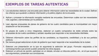 1. Los estudiantes elaboran una encuesta para obtener información sobre las necesidades de la ciudad. Definen
los criterios que ayudarán a obtener información y el público objetivo de la encuesta.
2. Aplican y procesan la información recogida mediante las encuestas. Determinan cuáles son las necesidades
más urgentes y demandadas por la población.
3. Leen algunas propuestas de planes de gobierno de los cuatro candidatos para la municipalidad con mayor
aceptación en las encuestas.
4. En grupos de cuatro a cinco integrantes, elaboran un cuadro comparativo de doble entrada sobre las
propuestas de los cuatro candidatos y señalan aquellas que responden a las necesidades distritales.
5. Obtienen información sobre los perfiles de los candidatos, su trayectoria, credibilidad y la de sus partidos
políticos.
6. De manera grupal seleccionan el plan de gobierno que mejor responde a las necesidades de la ciudad.
7. Elaboran una presentación en la que se argumenta la selección del grupo. Formulan respuestas a los
contraargumentos que prevén pueden presentar los otros equipos.
8. Elaboran un artículo de opinión, participan en un debate, simulan un discurso político, etc., en el que exponen
sus argumentos y presentan sus conclusiones.
EJEMPLOS DE TAREAS AUTENTICAS
 