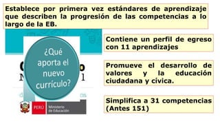 Contiene un perfil de egreso
con 11 aprendizajes
Establece por primera vez estándares de aprendizaje
que describen la progresión de las competencias a lo
largo de la EB.
Promueve el desarrollo de
valores y la educación
ciudadana y cívica.
Simplifica a 31 competencias
(Antes 151)
 