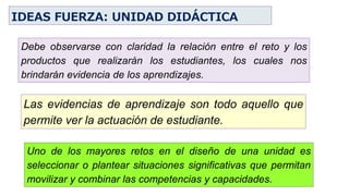 Uno de los mayores retos en el diseño de una unidad es
seleccionar o plantear situaciones significativas que permitan
movilizar y combinar las competencias y capacidades.
Debe observarse con claridad la relación entre el reto y los
productos que realizarán los estudiantes, los cuales nos
brindarán evidencia de los aprendizajes.
Las evidencias de aprendizaje son todo aquello que
permite ver la actuación de estudiante.
IDEAS FUERZA: UNIDAD DIDÁCTICA
 