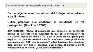 La retroalimentación puede ser oral o escrita
Su mensaje debe ser respetuoso del trabajo del estudiante
y de él mismo.
Utilice palabras que confieran al estudiante un rol
protagónico (Brockhart, 2009)
por ejemplo: “Ruby, el argumento que expusiste es pertinente
porque se sustenta en la evidencia de que en la combustión de
sustancias fósiles se libera CO2; y en la teoría de los gases para
explicar por qué se concentra en la atmósfera, pero ¿cuál es la
interacción del CO2 con la energía? ¿Qué fundamentos añadirías
para explicar por qué el excesivo CO2 genera el aumento de la
temperatura de la Tierra? ¿Qué datos mostrarías?
 