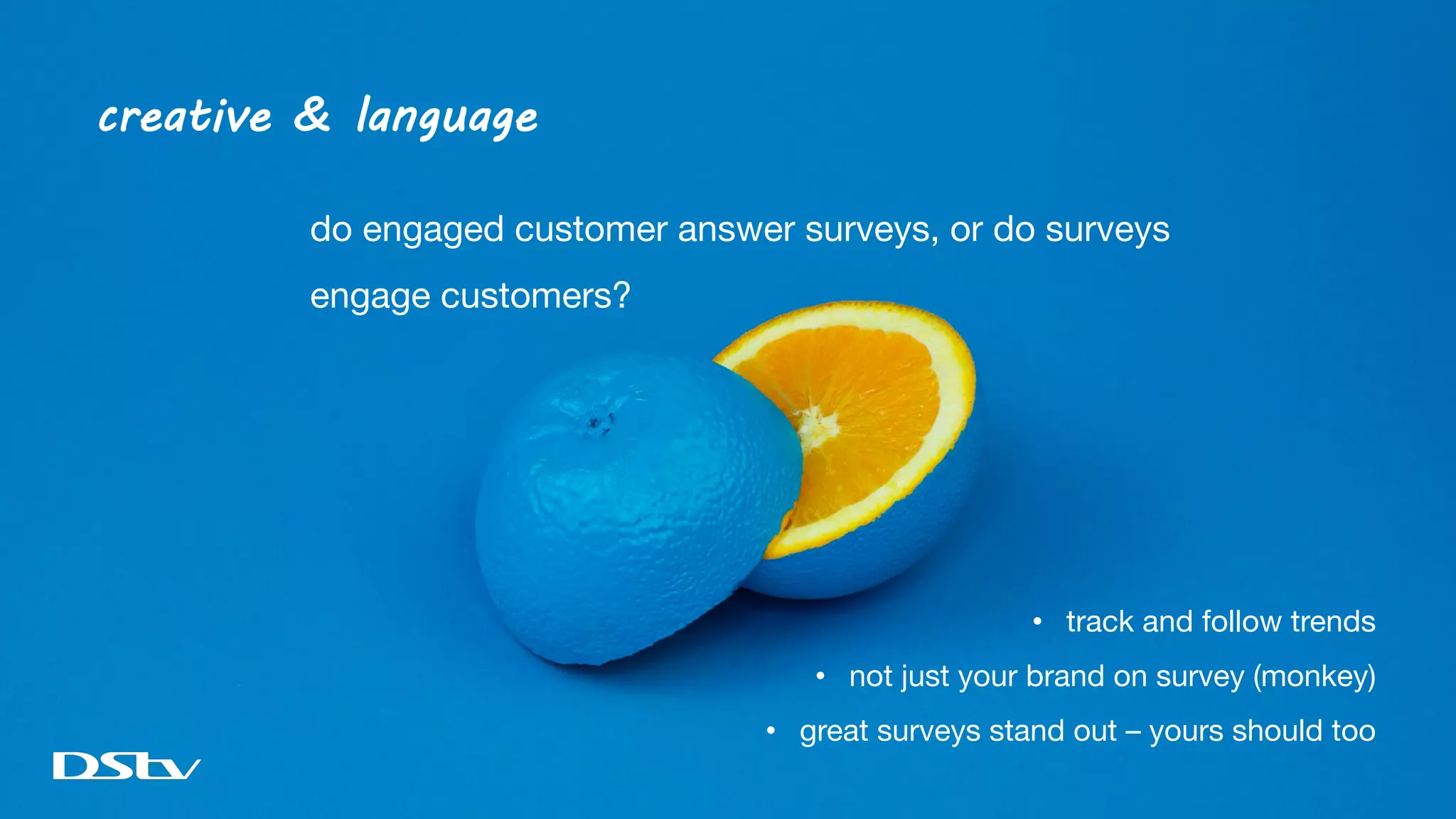 creative & language
do engaged customer answer surveys, or do surveys
engage customers?
• track and follow trends
• not just your brand on survey (monkey)
• great surveys stand out – yours should too
 
