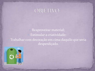  Reaproveitar material;
 Estimular a criatividade;
 Trabalhar com decoração em cima daquilo que seria

desperdiçado.

 
