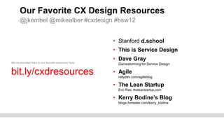 Our Favorite CX Design Resources
      @jkembel @mikealber #cxdesign #bsw12


                                                       • Stanford d.school
                                                       • This is Service Design
                                                       • Dave Gray
We’ve provided links to our favorite resources here:
                                                        Gamestorming for Service Design

bit.ly/cxdresources                                    • Agile
                                                        rallydev.com/agileblog

                                                       • The Lean Startup
                                                        Eric Ries. theleanstartup.com

                                                       • Kerry Bodine’s Blog
                                                        blogs.forrester.com/kerry_bodine
 