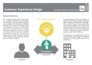 Customer Experience Design
LEVEL0
CUSTOMER EXPERIENCE DESIGN GAME
Customer Company
Interaction
"Creation of Value"
Touchpoint
The customer experience is the result
of a complex interaction web between
the customer and the offered product/
service. When this interaction is filtered
through the customer’s multiple levels
of perception (rational, emotional,
sensorial, and spiritual), the overall
customer experience is born. In order
to evaluate and monitor the customer
experience properly, the various
touchpoints or direct sensorial contact
points between the customer and the
service must be identified.
Focusing simply on the price, product, or
quality can no longer provide companies
with an effective competitive advantage.
Firms need to focus on the experience
factor of their offering. They must create
the right environment for customers to
actively create a memorable experience
in their interaction with the product/
service as part of their offering.
In conclusion, it is important for firms to
actively shape and design the customer
experience in order to offer real value to
customers.
Customer Experience
 