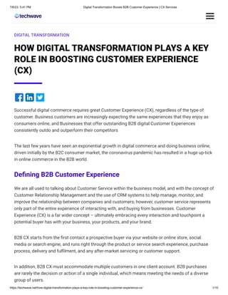 7/6/23, 5:41 PM Digital Transformation Boosts B2B Customer Experience | CX Services
https://techwave.net/how-digital-transformation-plays-a-key-role-in-boosting-customer-experience-cx/ 1/10
DIGITAL TRANSFORMATION
HOW DIGITAL TRANSFORMATION PLAYS A KEY
ROLE IN BOOSTING CUSTOMER EXPERIENCE
(CX)
Successful digital commerce requires great Customer Experience (CX), regardless of the type of
customer. Business customers are increasingly expecting the same experiences that they enjoy as
consumers online, and Businesses that offer outstanding B2B digital Customer Experiences
consistently outdo and outperform their competitors
The last few years have seen an exponential growth in digital commerce and doing business online,
driven initially by the B2C consumer market, the coronavirus pandemic has resulted in a huge up-tick
in online commerce in the B2B world.
Defining B2B Customer Experience
We are all used to talking about Customer Service within the business model, and with the concept of
Customer Relationship Management and the use of CRM systems to help manage, monitor, and
improve the relationship between companies and customers; however, customer service represents
only part of the entire experience of interacting with, and buying from businesses. Customer
Experience (CX) is a far wider concept – ultimately embracing every interaction and touchpoint a
potential buyer has with your business, your products, and your brand.
B2B CX starts from the first contact a prospective buyer via your website or online store, social
media or search engine, and runs right through the product or service search experience, purchase
process, delivery and fulfilment, and any after-market servicing or customer support.
In addition, B2B CX must accommodate multiple customers in one client account. B2B purchases
are rarely the decision or action of a single individual, which means meeting the needs of a diverse
group of users.
 