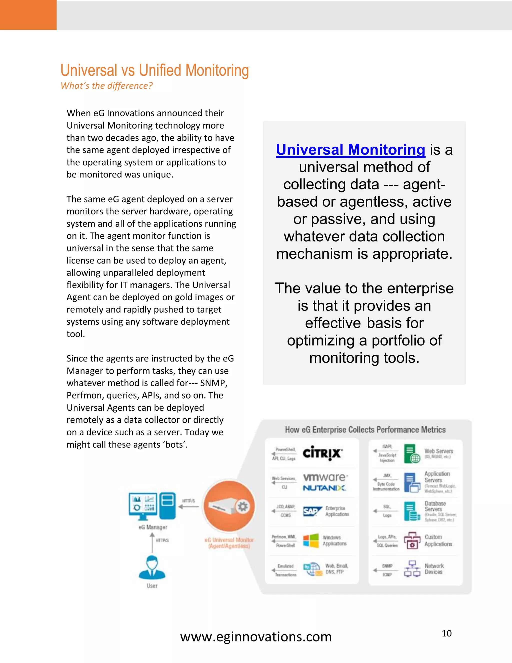 www.eginnovations.com 10
Universal vs Unified Monitoring
What’s the difference?
When eG Innovations announced their
Universal Monitoring technology more
than two decades ago, the ability to have
the same agent deployed irrespective of
the operating system or applications to
be monitored was unique.
The same eG agent deployed on a server
monitors the server hardware, operating
system and all of the applications running
on it. The agent monitor function is
universal in the sense that the same
license can be used to deploy an agent,
allowing unparalleled deployment
flexibility for IT managers. The Universal
Agent can be deployed on gold images or
remotely and rapidly pushed to target
systems using any software deployment
tool.
Since the agents are instructed by the eG
Manager to perform tasks, they can use
whatever method is called for--- SNMP,
Perfmon, queries, APIs, and so on. The
Universal Agents can be deployed
remotely as a data collector or directly
on a device such as a server. Today we
might call these agents ‘bots’.
Universal Monitoring is a
universal method of
collecting data --- agent-
based or agentless, active
or passive, and using
whatever data collection
mechanism is appropriate.
The value to the enterprise
is that it provides an
effective basis for
optimizing a portfolio of
monitoring tools.
 