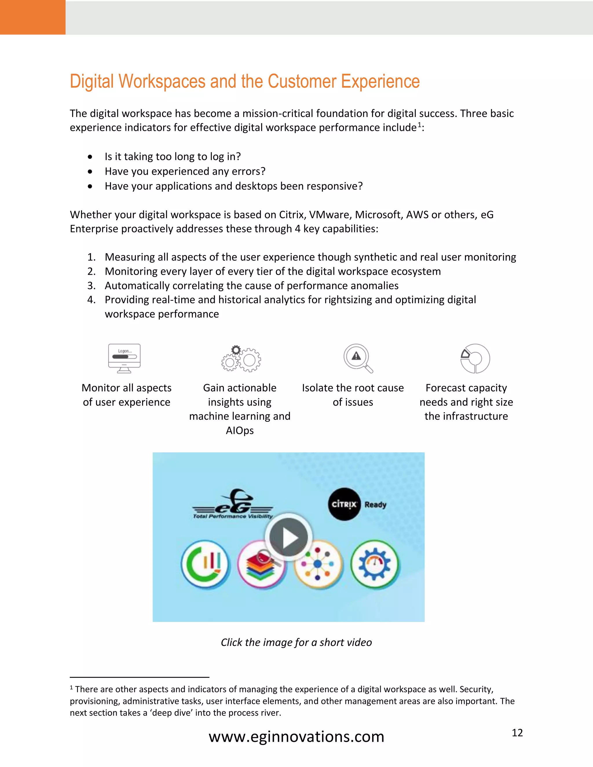 www.eginnovations.com 12
Digital Workspaces and the Customer Experience
The digital workspace has become a mission-critical foundation for digital success. Three basic
experience indicators for effective digital workspace performance include1
:
• Is it taking too long to log in?
• Have you experienced any errors?
• Have your applications and desktops been responsive?
Whether your digital workspace is based on Citrix, VMware, Microsoft, AWS or others, eG
Enterprise proactively addresses these through 4 key capabilities:
1. Measuring all aspects of the user experience though synthetic and real user monitoring
2. Monitoring every layer of every tier of the digital workspace ecosystem
3. Automatically correlating the cause of performance anomalies
4. Providing real-time and historical analytics for rightsizing and optimizing digital
workspace performance
Monitor all aspects
of user experience
Gain actionable
insights using
machine learning and
AIOps
Isolate the root cause
of issues
Forecast capacity
needs and right size
the infrastructure
Click the image for a short video
1 There are other aspects and indicators of managing the experience of a digital workspace as well. Security,
provisioning, administrative tasks, user interface elements, and other management areas are also important. The
next section takes a ‘deep dive’ into the process river.
 