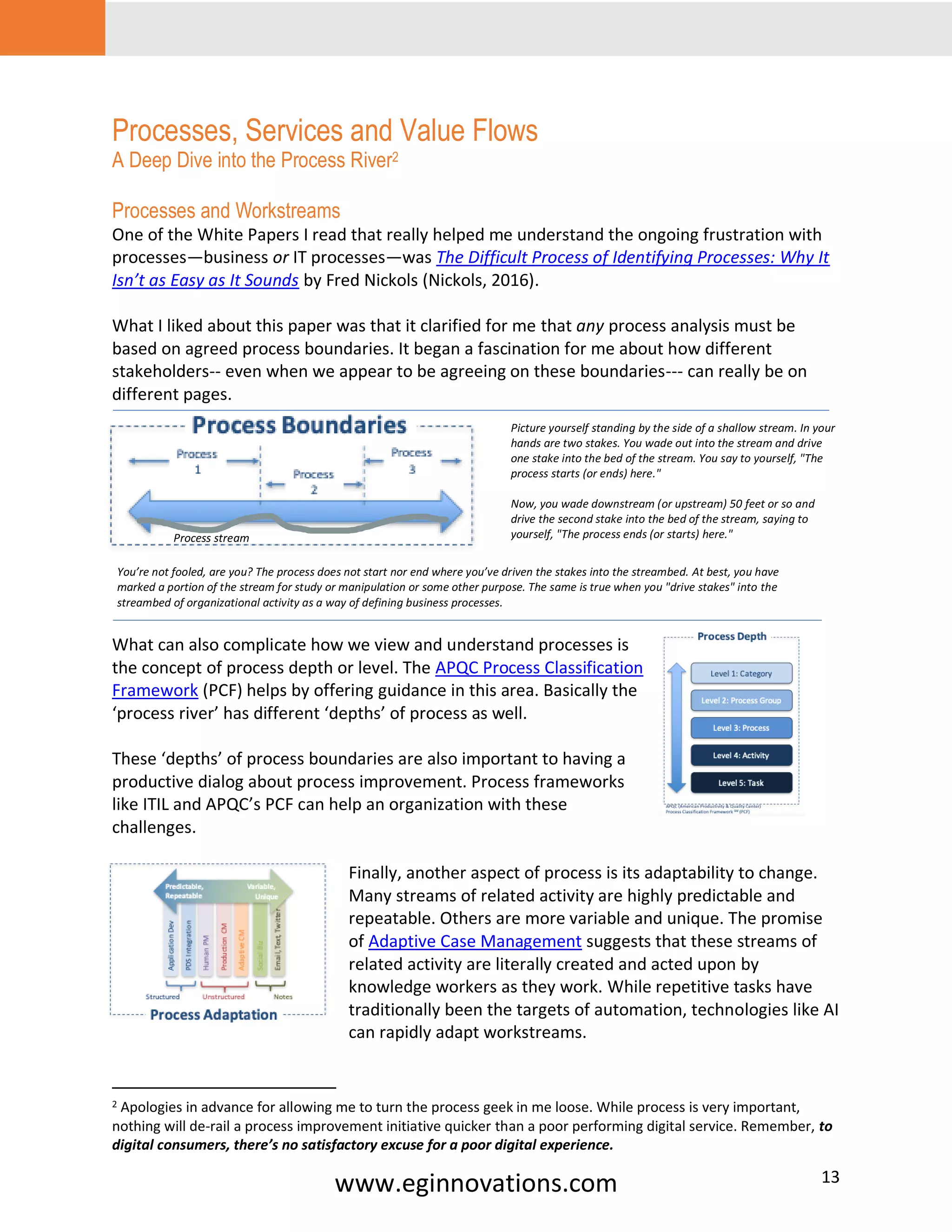 www.eginnovations.com 13
Processes, Services and Value Flows
A Deep Dive into the Process River2
Processes and Workstreams
One of the White Papers I read that really helped me understand the ongoing frustration with
processes—business or IT processes—was The Difficult Process of Identifying Processes: Why It
Isn’t as Easy as It Sounds by Fred Nickols (Nickols, 2016).
What I liked about this paper was that it clarified for me that any process analysis must be
based on agreed process boundaries. It began a fascination for me about how different
stakeholders-- even when we appear to be agreeing on these boundaries--- can really be on
different pages.
What can also complicate how we view and understand processes is
the concept of process depth or level. The APQC Process Classification
Framework (PCF) helps by offering guidance in this area. Basically the
‘process river’ has different ‘depths’ of process as well.
These ‘depths’ of process boundaries are also important to having a
productive dialog about process improvement. Process frameworks
like ITIL and APQC’s PCF can help an organization with these
challenges.
Finally, another aspect of process is its adaptability to change.
Many streams of related activity are highly predictable and
repeatable. Others are more variable and unique. The promise
of Adaptive Case Management suggests that these streams of
related activity are literally created and acted upon by
knowledge workers as they work. While repetitive tasks have
traditionally been the targets of automation, technologies like AI
can rapidly adapt workstreams.
2 Apologies in advance for allowing me to turn the process geek in me loose. While process is very important,
nothing will de-rail a process improvement initiative quicker than a poor performing digital service. Remember, to
digital consumers, there’s no satisfactory excuse for a poor digital experience.
2
Picture yourself standing by the side of a shallow stream. In your
hands are two stakes. You wade out into the stream and drive
one stake into the bed of the stream. You say to yourself, "The
process starts (or ends) here."
Now, you wade downstream (or upstream) 50 feet or so and
drive the second stake into the bed of the stream, saying to
yourself, "The process ends (or starts) here."
You’re not fooled, are you? The process does not start nor end where you’ve driven the stakes into the streambed. At best, you have
marked a portion of the stream for study or manipulation or some other purpose. The same is true when you "drive stakes" into the
streambed of organizational activity as a way of defining business processes.
Process stream
 