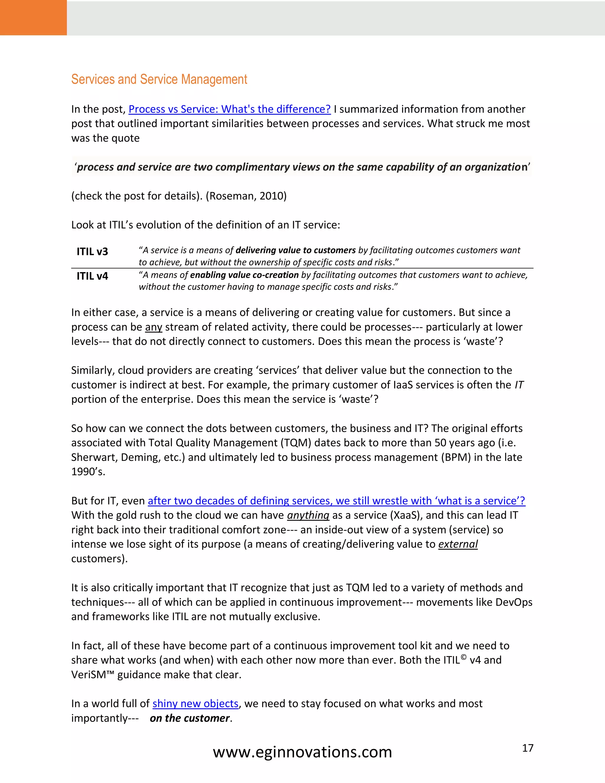www.eginnovations.com 17
Services and Service Management
In the post, Process vs Service: What's the difference? I summarized information from another
post that outlined important similarities between processes and services. What struck me most
was the quote
‘process and service are two complimentary views on the same capability of an organization’
(check the post for details). (Roseman, 2010)
Look at ITIL’s evolution of the definition of an IT service:
ITIL v3 “A service is a means of delivering value to customers by facilitating outcomes customers want
to achieve, but without the ownership of specific costs and risks.”
ITIL v4 “A means of enabling value co-creation by facilitating outcomes that customers want to achieve,
without the customer having to manage specific costs and risks.”
In either case, a service is a means of delivering or creating value for customers. But since a
process can be any stream of related activity, there could be processes--- particularly at lower
levels--- that do not directly connect to customers. Does this mean the process is ‘waste’?
Similarly, cloud providers are creating ‘services’ that deliver value but the connection to the
customer is indirect at best. For example, the primary customer of IaaS services is often the IT
portion of the enterprise. Does this mean the service is ‘waste’?
So how can we connect the dots between customers, the business and IT? The original efforts
associated with Total Quality Management (TQM) dates back to more than 50 years ago (i.e.
Sherwart, Deming, etc.) and ultimately led to business process management (BPM) in the late
1990’s.
But for IT, even after two decades of defining services, we still wrestle with ‘what is a service’?
With the gold rush to the cloud we can have anything as a service (XaaS), and this can lead IT
right back into their traditional comfort zone--- an inside-out view of a system (service) so
intense we lose sight of its purpose (a means of creating/delivering value to external
customers).
It is also critically important that IT recognize that just as TQM led to a variety of methods and
techniques--- all of which can be applied in continuous improvement--- movements like DevOps
and frameworks like ITIL are not mutually exclusive.
In fact, all of these have become part of a continuous improvement tool kit and we need to
share what works (and when) with each other now more than ever. Both the ITIL©
v4 and
VeriSM™ guidance make that clear.
In a world full of shiny new objects, we need to stay focused on what works and most
importantly--- on the customer.
 