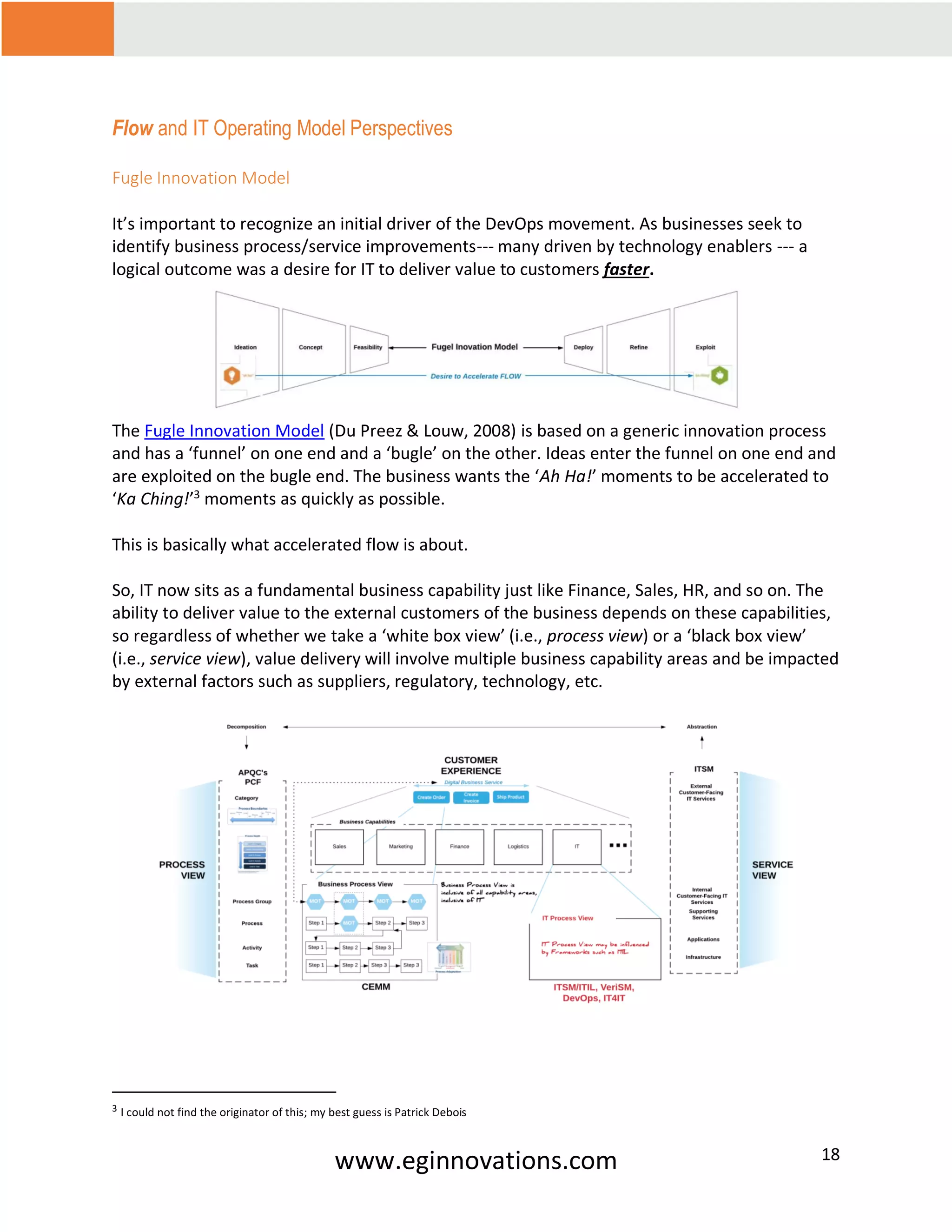 www.eginnovations.com 18
Flow and IT Operating Model Perspectives
Fugle Innovation Model
It’s important to recognize an initial driver of the DevOps movement. As businesses seek to
identify business process/service improvements--- many driven by technology enablers --- a
logical outcome was a desire for IT to deliver value to customers faster.
The Fugle Innovation Model (Du Preez & Louw, 2008) is based on a generic innovation process
and has a ‘funnel’ on one end and a ‘bugle’ on the other. Ideas enter the funnel on one end and
are exploited on the bugle end. The business wants the ‘Ah Ha!’ moments to be accelerated to
‘Ka Ching!’3
moments as quickly as possible.
This is basically what accelerated flow is about.
So, IT now sits as a fundamental business capability just like Finance, Sales, HR, and so on. The
ability to deliver value to the external customers of the business depends on these capabilities,
so regardless of whether we take a ‘white box view’ (i.e., process view) or a ‘black box view’
(i.e., service view), value delivery will involve multiple business capability areas and be impacted
by external factors such as suppliers, regulatory, technology, etc.
3 I could not find the originator of this; my best guess is Patrick Debois
 