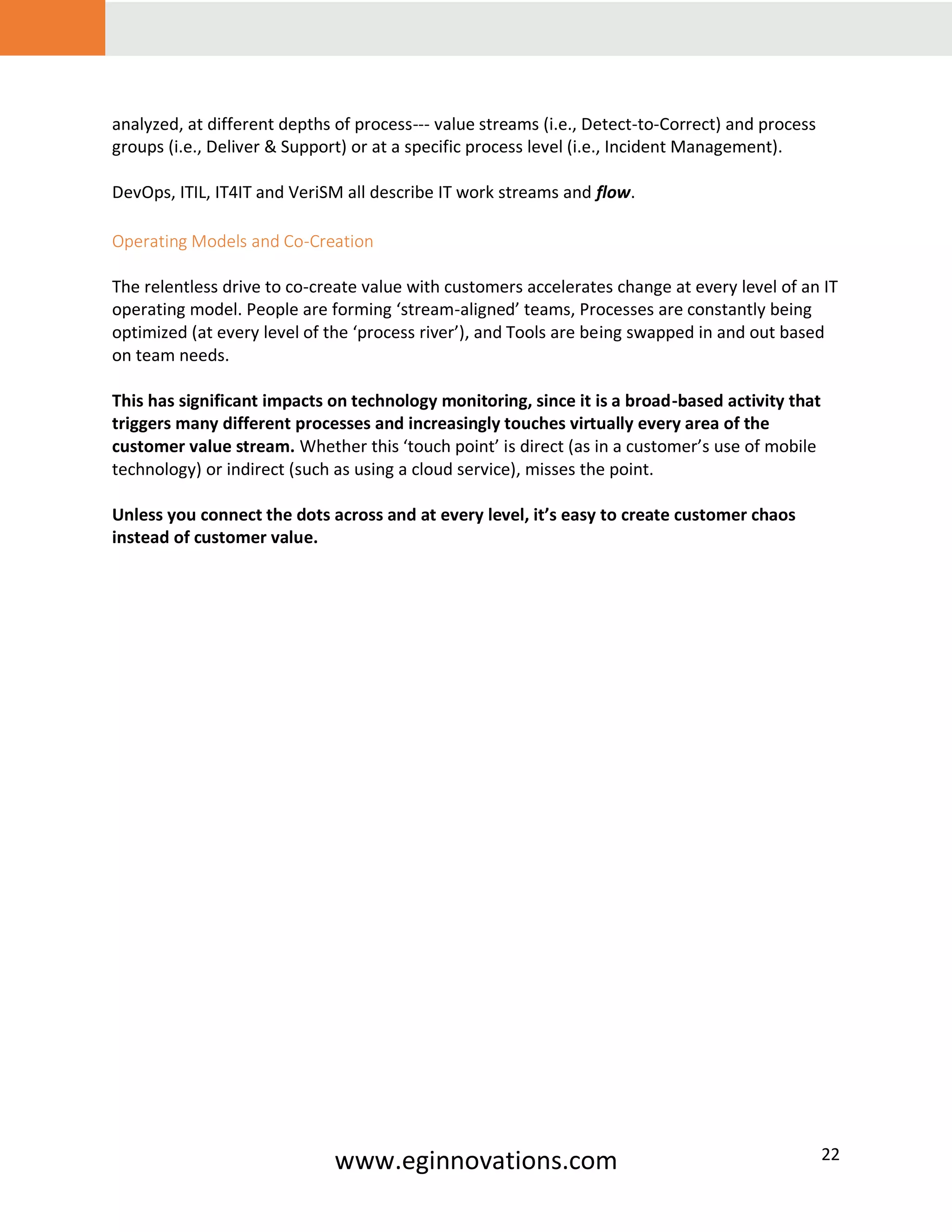 www.eginnovations.com 22
analyzed, at different depths of process--- value streams (i.e., Detect-to-Correct) and process
groups (i.e., Deliver & Support) or at a specific process level (i.e., Incident Management).
DevOps, ITIL, IT4IT and VeriSM all describe IT work streams and flow.
Operating Models and Co-Creation
The relentless drive to co-create value with customers accelerates change at every level of an IT
operating model. People are forming ‘stream-aligned’ teams, Processes are constantly being
optimized (at every level of the ‘process river’), and Tools are being swapped in and out based
on team needs.
This has significant impacts on technology monitoring, since it is a broad-based activity that
triggers many different processes and increasingly touches virtually every area of the
customer value stream. Whether this ‘touch point’ is direct (as in a customer’s use of mobile
technology) or indirect (such as using a cloud service), misses the point.
Unless you connect the dots across and at every level, it’s easy to create customer chaos
instead of customer value.
 