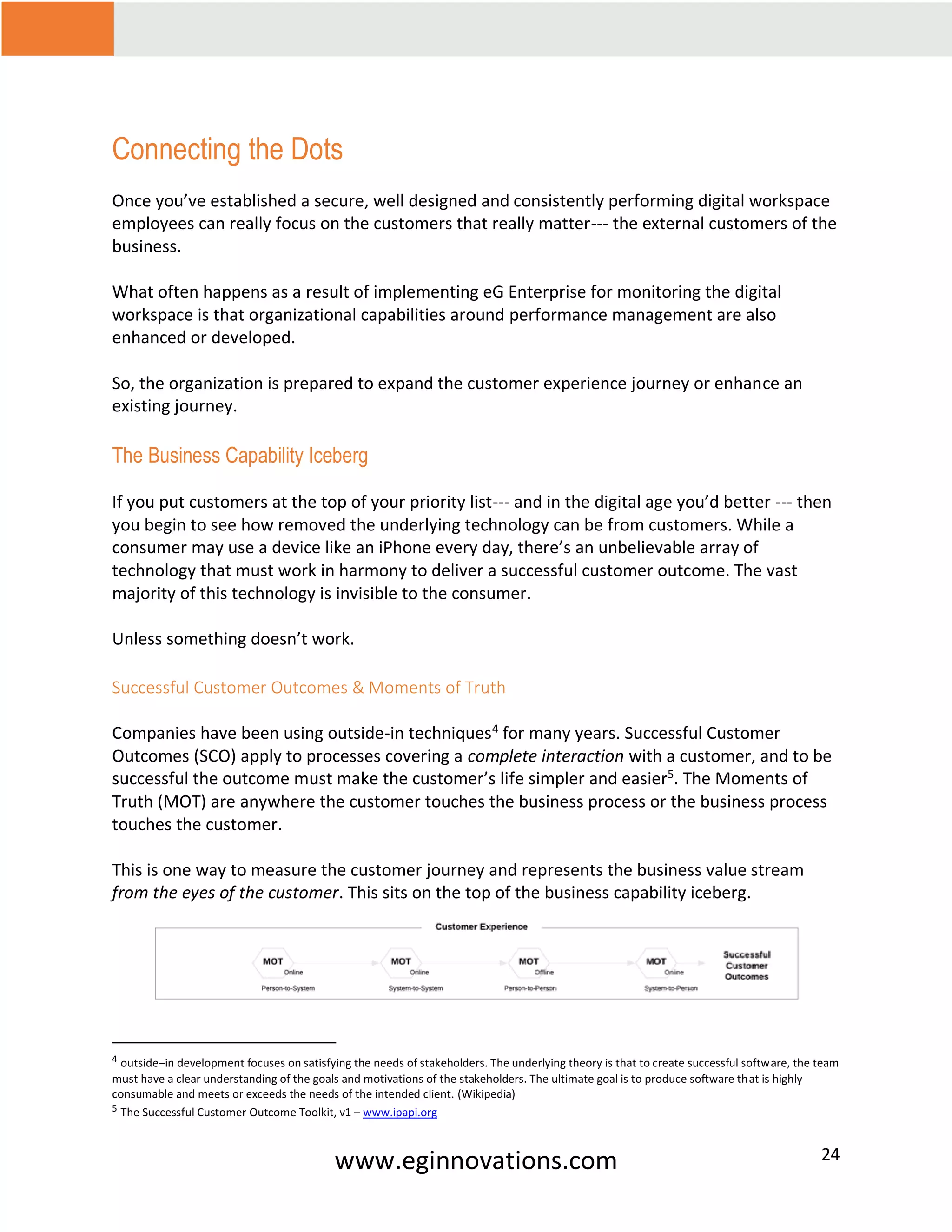 www.eginnovations.com 24
Connecting the Dots
Once you’ve established a secure, well designed and consistently performing digital workspace
employees can really focus on the customers that really matter--- the external customers of the
business.
What often happens as a result of implementing eG Enterprise for monitoring the digital
workspace is that organizational capabilities around performance management are also
enhanced or developed.
So, the organization is prepared to expand the customer experience journey or enhance an
existing journey.
The Business Capability Iceberg
If you put customers at the top of your priority list--- and in the digital age you’d better --- then
you begin to see how removed the underlying technology can be from customers. While a
consumer may use a device like an iPhone every day, there’s an unbelievable array of
technology that must work in harmony to deliver a successful customer outcome. The vast
majority of this technology is invisible to the consumer.
Unless something doesn’t work.
Successful Customer Outcomes & Moments of Truth
Companies have been using outside-in techniques4
for many years. Successful Customer
Outcomes (SCO) apply to processes covering a complete interaction with a customer, and to be
successful the outcome must make the customer’s life simpler and easier5
. The Moments of
Truth (MOT) are anywhere the customer touches the business process or the business process
touches the customer.
This is one way to measure the customer journey and represents the business value stream
from the eyes of the customer. This sits on the top of the business capability iceberg.
4 outside–in development focuses on satisfying the needs of stakeholders. The underlying theory is that to create successful software, the team
must have a clear understanding of the goals and motivations of the stakeholders. The ultimate goal is to produce software that is highly
consumable and meets or exceeds the needs of the intended client. (Wikipedia)
5 The Successful Customer Outcome Toolkit, v1 – www.ipapi.org
 