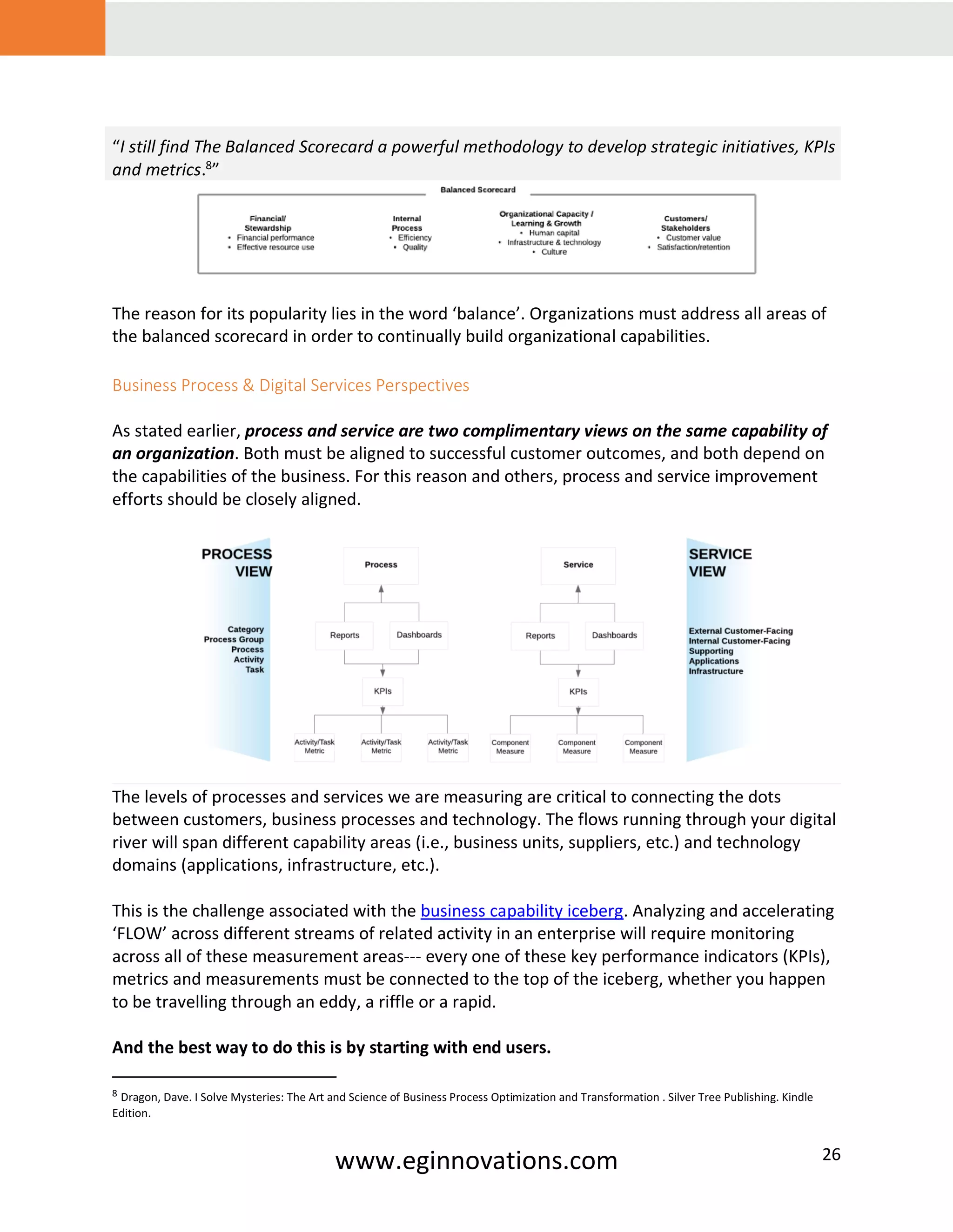 www.eginnovations.com 26
“I still find The Balanced Scorecard a powerful methodology to develop strategic initiatives, KPIs
and metrics.8
”
The reason for its popularity lies in the word ‘balance’. Organizations must address all areas of
the balanced scorecard in order to continually build organizational capabilities.
Business Process & Digital Services Perspectives
As stated earlier, process and service are two complimentary views on the same capability of
an organization. Both must be aligned to successful customer outcomes, and both depend on
the capabilities of the business. For this reason and others, process and service improvement
efforts should be closely aligned.
The levels of processes and services we are measuring are critical to connecting the dots
between customers, business processes and technology. The flows running through your digital
river will span different capability areas (i.e., business units, suppliers, etc.) and technology
domains (applications, infrastructure, etc.).
This is the challenge associated with the business capability iceberg. Analyzing and accelerating
‘FLOW’ across different streams of related activity in an enterprise will require monitoring
across all of these measurement areas--- every one of these key performance indicators (KPIs),
metrics and measurements must be connected to the top of the iceberg, whether you happen
to be travelling through an eddy, a riffle or a rapid.
And the best way to do this is by starting with end users.
8 Dragon, Dave. I Solve Mysteries: The Art and Science of Business Process Optimization and Transformation . Silver Tree Publishing. Kindle
Edition.
 
