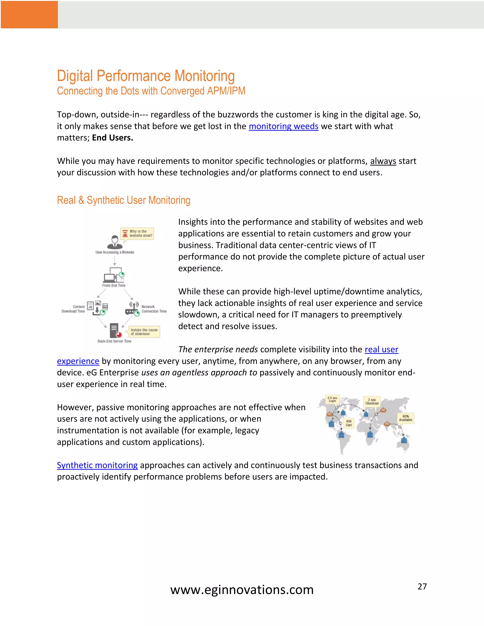 www.eginnovations.com 27
Digital Performance Monitoring
Connecting the Dots with Converged APM/IPM
Top-down, outside-in--- regardless of the buzzwords the customer is king in the digital age. So,
it only makes sense that before we get lost in the monitoring weeds we start with what
matters; End Users.
While you may have requirements to monitor specific technologies or platforms, always start
your discussion with how these technologies and/or platforms connect to end users.
Real & Synthetic User Monitoring
Insights into the performance and stability of websites and web
applications are essential to retain customers and grow your
business. Traditional data center-centric views of IT
performance do not provide the complete picture of actual user
experience.
While these can provide high-level uptime/downtime analytics,
they lack actionable insights of real user experience and service
slowdown, a critical need for IT managers to preemptively
detect and resolve issues.
The enterprise needs complete visibility into the real user
experience by monitoring every user, anytime, from anywhere, on any browser, from any
device. eG Enterprise uses an agentless approach to passively and continuously monitor end-
user experience in real time.
However, passive monitoring approaches are not effective when
users are not actively using the applications, or when
instrumentation is not available (for example, legacy
applications and custom applications).
Synthetic monitoring approaches can actively and continuously test business transactions and
proactively identify performance problems before users are impacted.
 