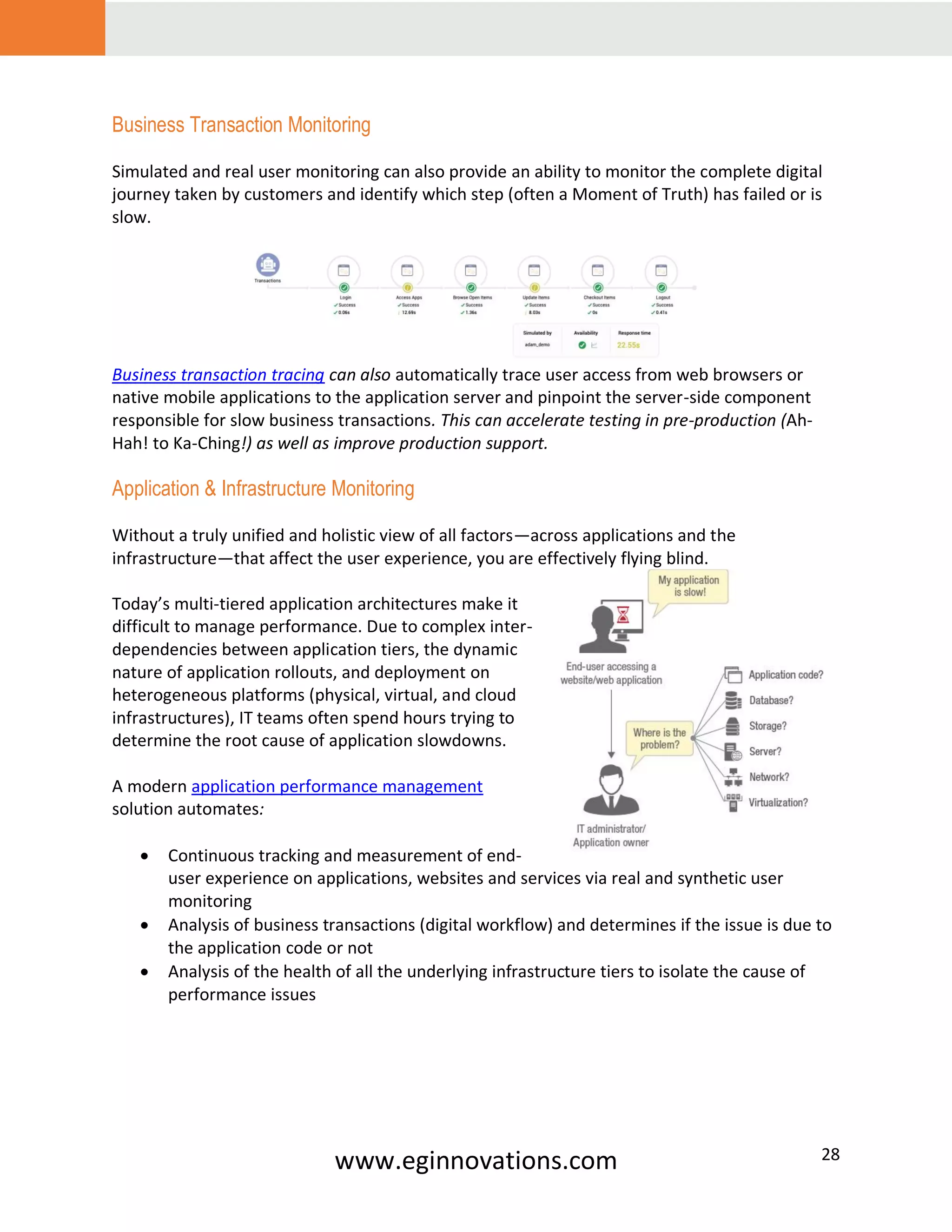 www.eginnovations.com 28
Business Transaction Monitoring
Simulated and real user monitoring can also provide an ability to monitor the complete digital
journey taken by customers and identify which step (often a Moment of Truth) has failed or is
slow.
Business transaction tracing can also automatically trace user access from web browsers or
native mobile applications to the application server and pinpoint the server-side component
responsible for slow business transactions. This can accelerate testing in pre-production (Ah-
Hah! to Ka-Ching!) as well as improve production support.
Application & Infrastructure Monitoring
Without a truly unified and holistic view of all factors—across applications and the
infrastructure—that affect the user experience, you are effectively flying blind.
Today’s multi-tiered application architectures make it
difficult to manage performance. Due to complex inter-
dependencies between application tiers, the dynamic
nature of application rollouts, and deployment on
heterogeneous platforms (physical, virtual, and cloud
infrastructures), IT teams often spend hours trying to
determine the root cause of application slowdowns.
A modern application performance management
solution automates:
• Continuous tracking and measurement of end-
user experience on applications, websites and services via real and synthetic user
monitoring
• Analysis of business transactions (digital workflow) and determines if the issue is due to
the application code or not
• Analysis of the health of all the underlying infrastructure tiers to isolate the cause of
performance issues
 