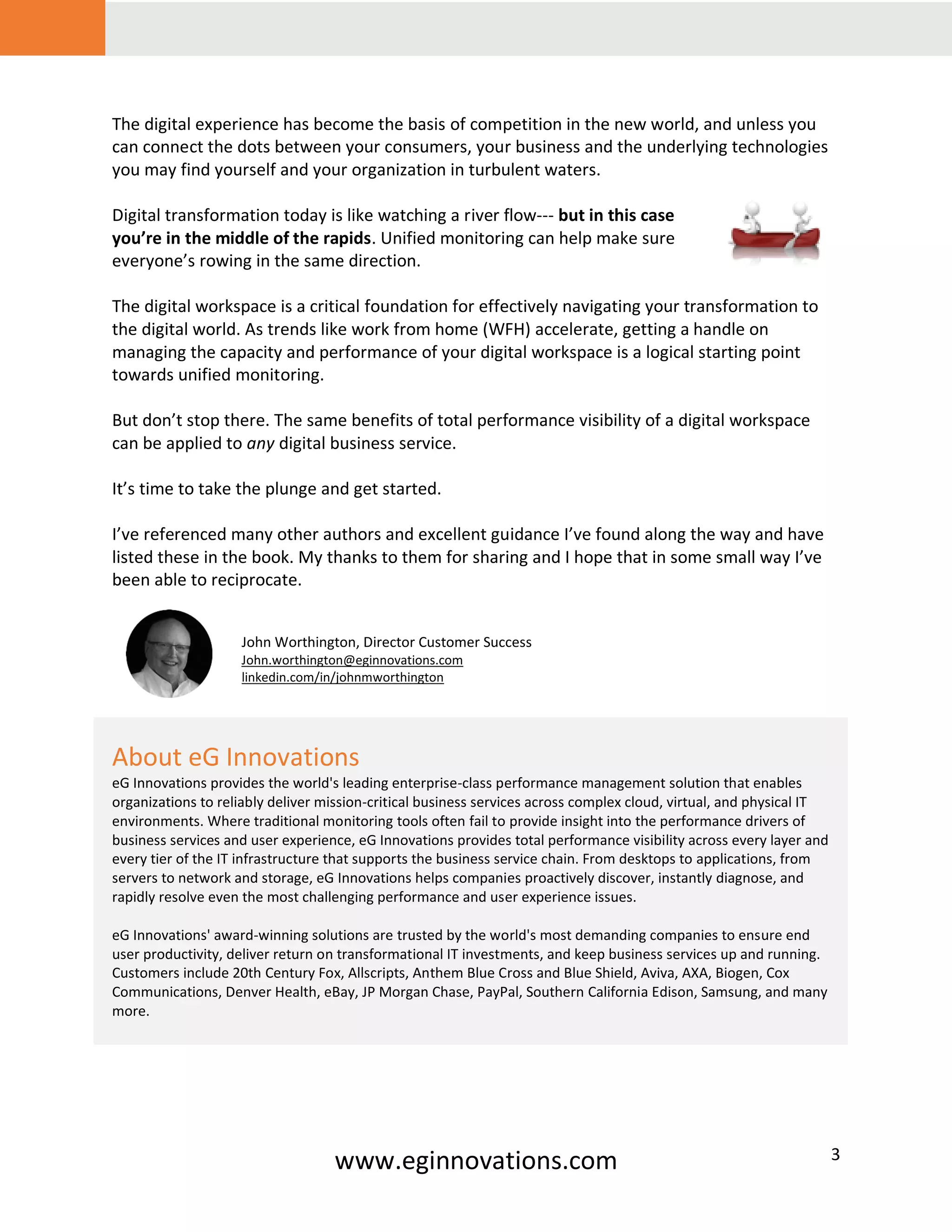 www.eginnovations.com 3
The digital experience has become the basis of competition in the new world, and unless you
can connect the dots between your consumers, your business and the underlying technologies
you may find yourself and your organization in turbulent waters.
Digital transformation today is like watching a river flow--- but in this case
you’re in the middle of the rapids. Unified monitoring can help make sure
everyone’s rowing in the same direction.
The digital workspace is a critical foundation for effectively navigating your transformation to
the digital world. As trends like work from home (WFH) accelerate, getting a handle on
managing the capacity and performance of your digital workspace is a logical starting point
towards unified monitoring.
But don’t stop there. The same benefits of total performance visibility of a digital workspace
can be applied to any digital business service.
It’s time to take the plunge and get started.
I’ve referenced many other authors and excellent guidance I’ve found along the way and have
listed these in the book. My thanks to them for sharing and I hope that in some small way I’ve
been able to reciprocate.
About eG Innovations
eG Innovations provides the world's leading enterprise-class performance management solution that enables
organizations to reliably deliver mission-critical business services across complex cloud, virtual, and physical IT
environments. Where traditional monitoring tools often fail to provide insight into the performance drivers of
business services and user experience, eG Innovations provides total performance visibility across every layer and
every tier of the IT infrastructure that supports the business service chain. From desktops to applications, from
servers to network and storage, eG Innovations helps companies proactively discover, instantly diagnose, and
rapidly resolve even the most challenging performance and user experience issues.
eG Innovations' award-winning solutions are trusted by the world's most demanding companies to ensure end
user productivity, deliver return on transformational IT investments, and keep business services up and running.
Customers include 20th Century Fox, Allscripts, Anthem Blue Cross and Blue Shield, Aviva, AXA, Biogen, Cox
Communications, Denver Health, eBay, JP Morgan Chase, PayPal, Southern California Edison, Samsung, and many
more.
John Worthington, Director Customer Success
John.worthington@eginnovations.com
linkedin.com/in/johnmworthington
 