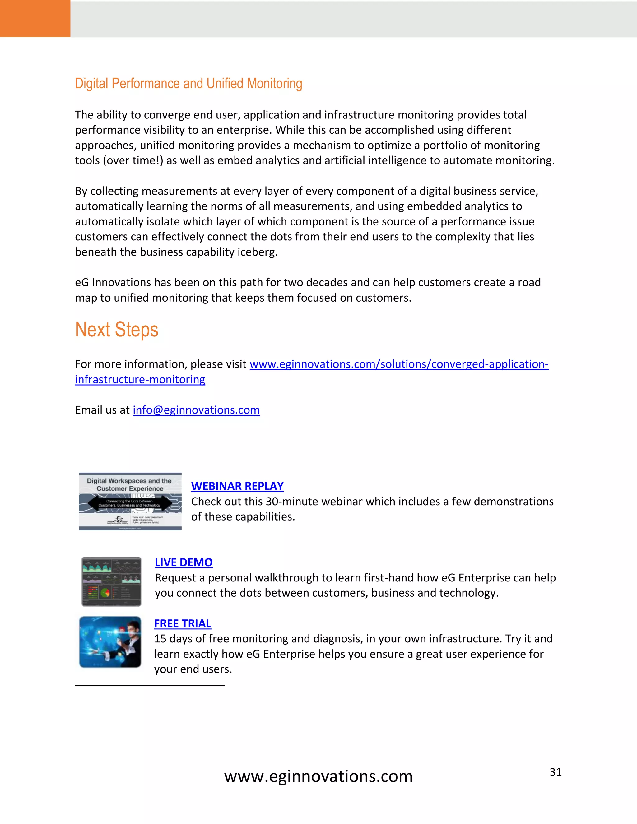 www.eginnovations.com 31
Digital Performance and Unified Monitoring
The ability to converge end user, application and infrastructure monitoring provides total
performance visibility to an enterprise. While this can be accomplished using different
approaches, unified monitoring provides a mechanism to optimize a portfolio of monitoring
tools (over time!) as well as embed analytics and artificial intelligence to automate monitoring.
By collecting measurements at every layer of every component of a digital business service,
automatically learning the norms of all measurements, and using embedded analytics to
automatically isolate which layer of which component is the source of a performance issue
customers can effectively connect the dots from their end users to the complexity that lies
beneath the business capability iceberg.
eG Innovations has been on this path for two decades and can help customers create a road
map to unified monitoring that keeps them focused on customers.
Next Steps
For more information, please visit www.eginnovations.com/solutions/converged-application-
infrastructure-monitoring
Email us at info@eginnovations.com
WEBINAR REPLAY
Check out this 30-minute webinar which includes a few demonstrations
of these capabilities.
LIVE DEMO
Request a personal walkthrough to learn first-hand how eG Enterprise can help
you connect the dots between customers, business and technology.
FREE TRIAL
15 days of free monitoring and diagnosis, in your own infrastructure. Try it and
learn exactly how eG Enterprise helps you ensure a great user experience for
your end users.
 